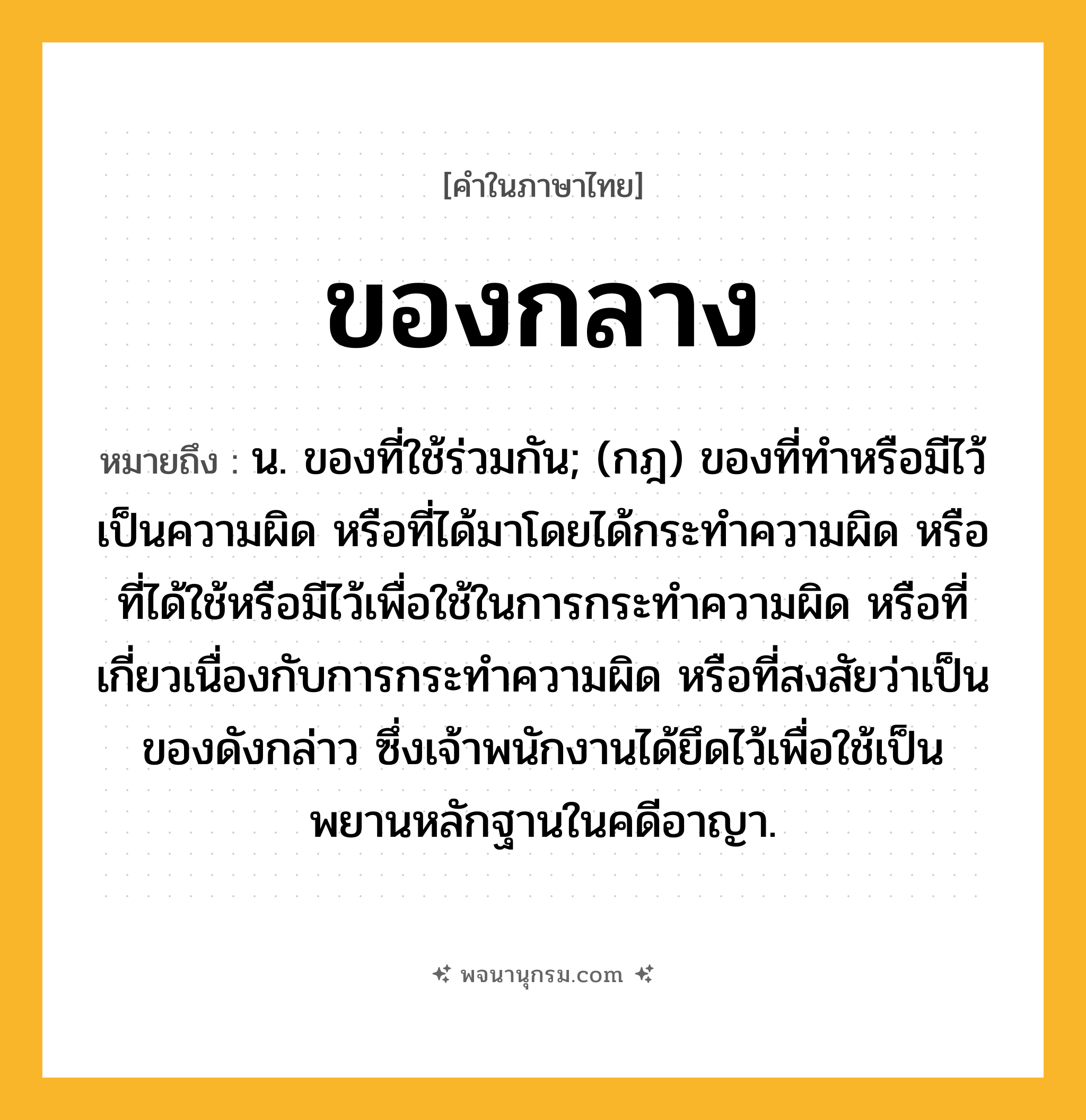 ของกลาง ความหมาย หมายถึงอะไร?, คำในภาษาไทย ของกลาง หมายถึง น. ของที่ใช้ร่วมกัน; (กฎ) ของที่ทําหรือมีไว้เป็นความผิด หรือที่ได้มาโดยได้กระทําความผิด หรือที่ได้ใช้หรือมีไว้เพื่อใช้ในการกระทําความผิด หรือที่เกี่ยวเนื่องกับการกระทําความผิด หรือที่สงสัยว่าเป็นของดังกล่าว ซึ่งเจ้าพนักงานได้ยึดไว้เพื่อใช้เป็นพยานหลักฐานในคดีอาญา.