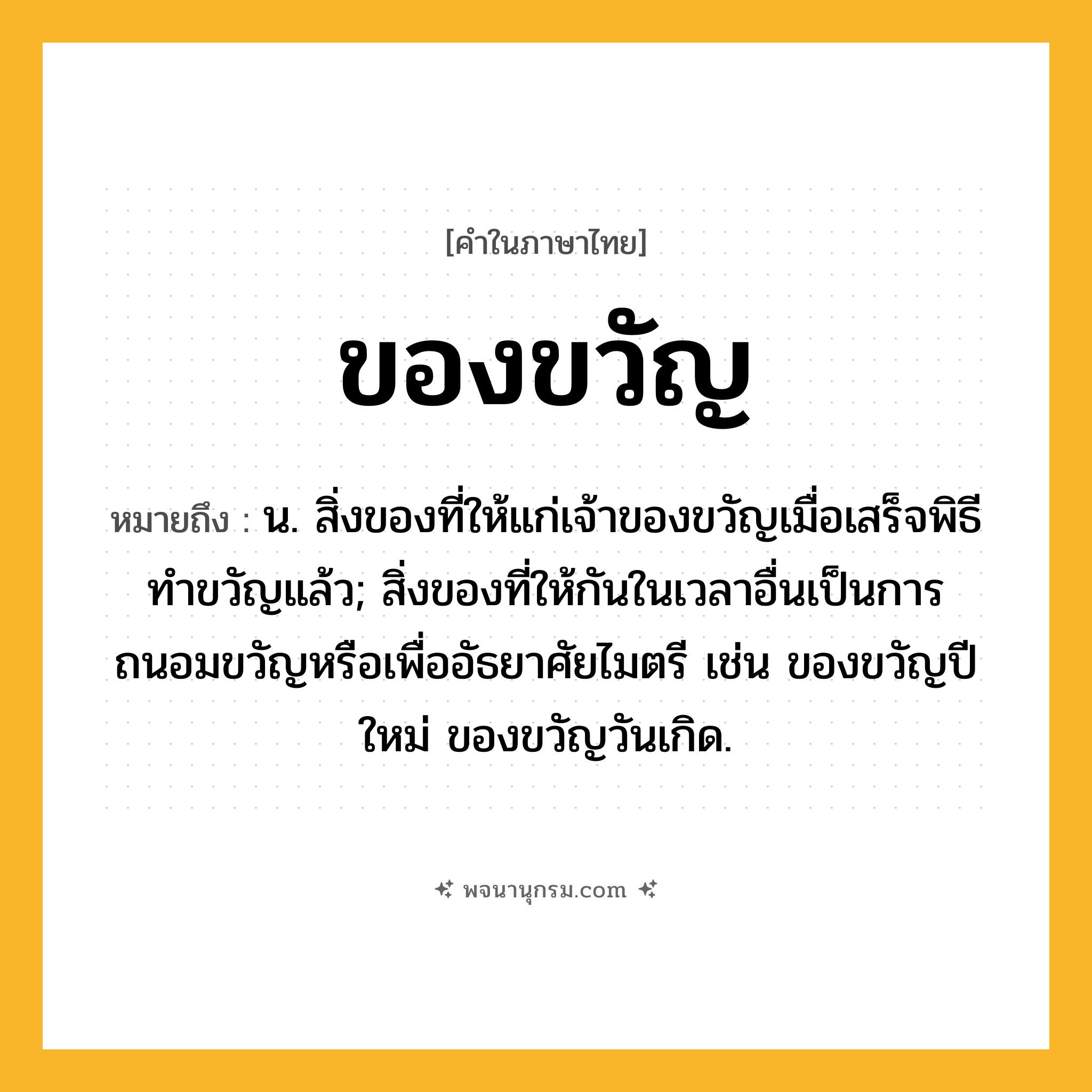 ของขวัญ ความหมาย หมายถึงอะไร?, คำในภาษาไทย ของขวัญ หมายถึง น. สิ่งของที่ให้แก่เจ้าของขวัญเมื่อเสร็จพิธีทําขวัญแล้ว; สิ่งของที่ให้กันในเวลาอื่นเป็นการถนอมขวัญหรือเพื่ออัธยาศัยไมตรี เช่น ของขวัญปีใหม่ ของขวัญวันเกิด.