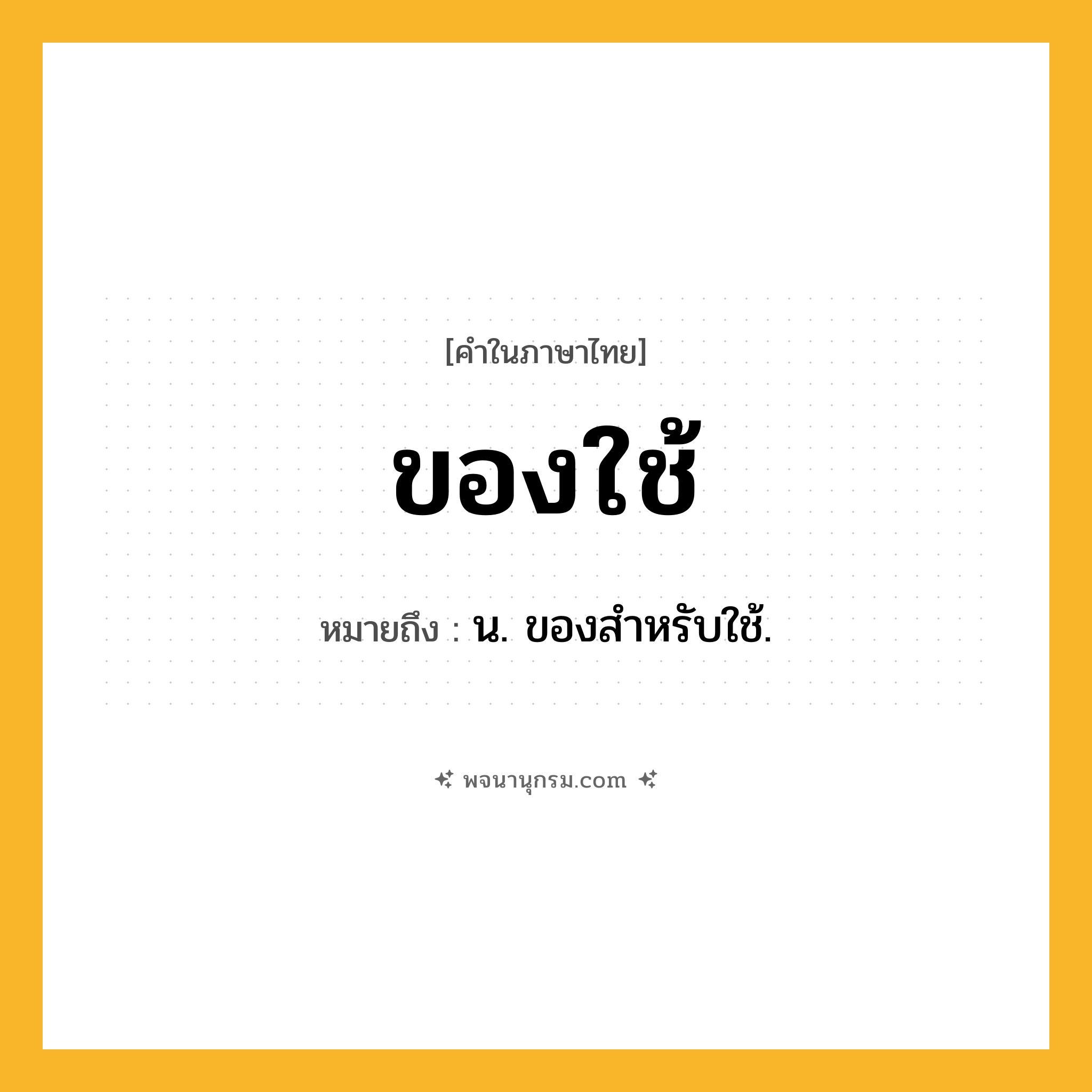 ของใช้ ความหมาย หมายถึงอะไร?, คำในภาษาไทย ของใช้ หมายถึง น. ของสําหรับใช้.