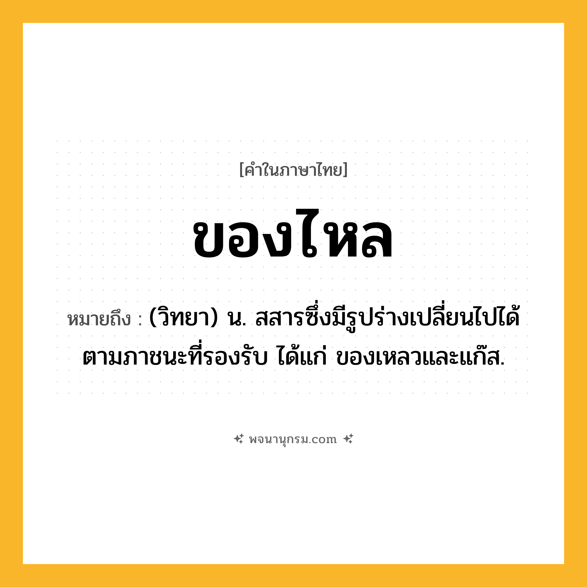 ของไหล ความหมาย หมายถึงอะไร?, คำในภาษาไทย ของไหล หมายถึง (วิทยา) น. สสารซึ่งมีรูปร่างเปลี่ยนไปได้ตามภาชนะที่รองรับ ได้แก่ ของเหลวและแก๊ส.