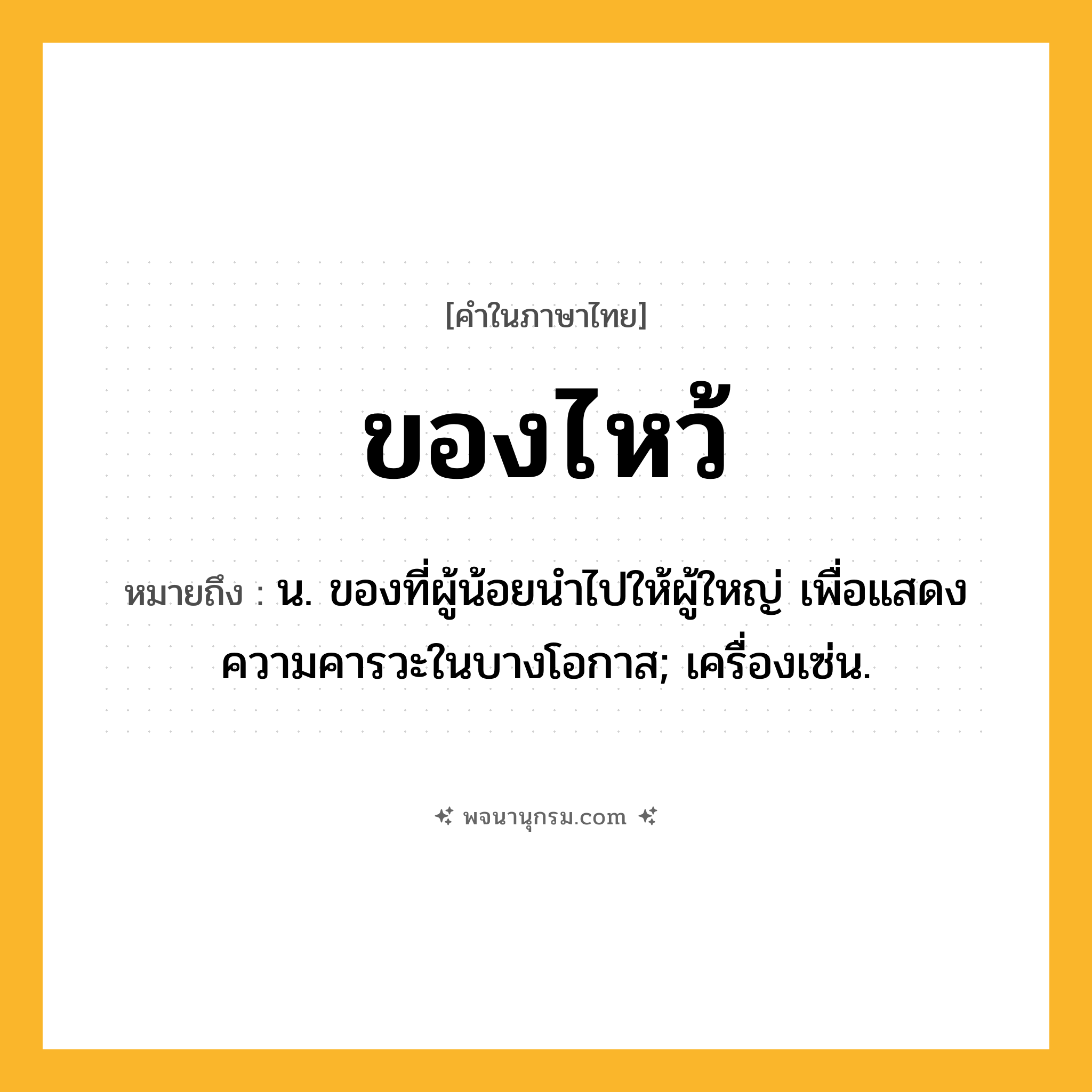 ของไหว้ ความหมาย หมายถึงอะไร?, คำในภาษาไทย ของไหว้ หมายถึง น. ของที่ผู้น้อยนําไปให้ผู้ใหญ่ เพื่อแสดงความคารวะในบางโอกาส; เครื่องเซ่น.
