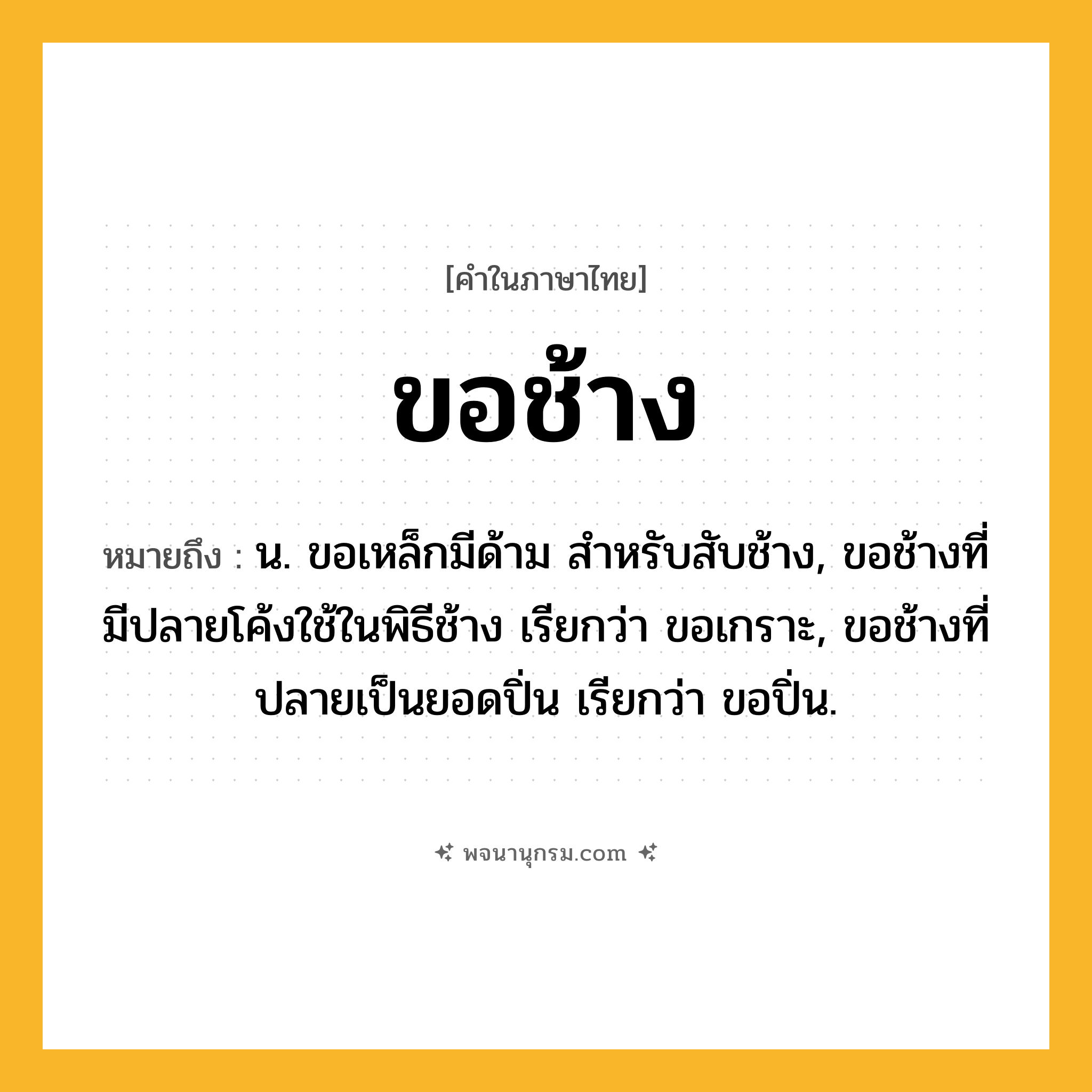 ขอช้าง ความหมาย หมายถึงอะไร?, คำในภาษาไทย ขอช้าง หมายถึง น. ขอเหล็กมีด้าม สําหรับสับช้าง, ขอช้างที่มีปลายโค้งใช้ในพิธีช้าง เรียกว่า ขอเกราะ, ขอช้างที่ปลายเป็นยอดปิ่น เรียกว่า ขอปิ่น.