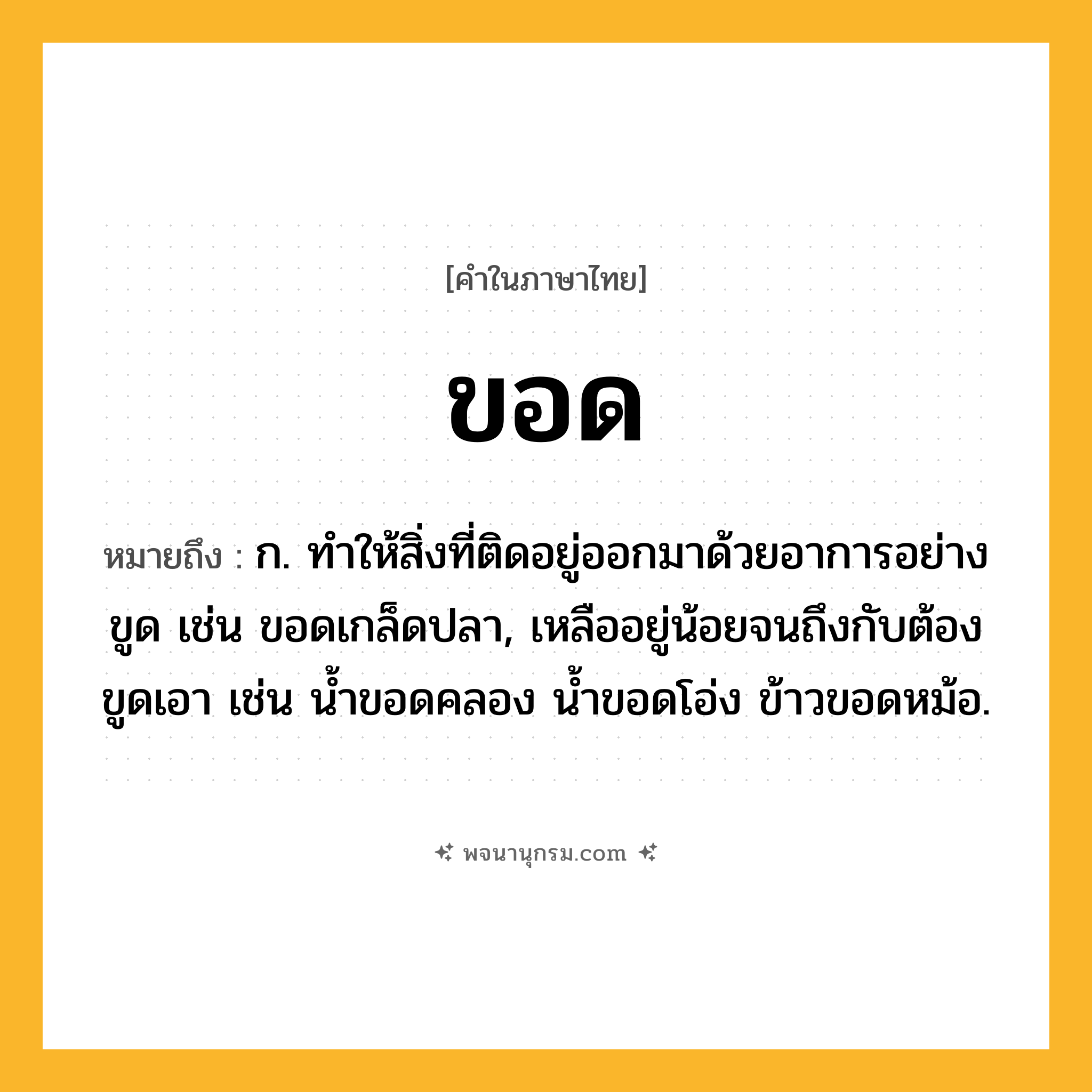 ขอด ความหมาย หมายถึงอะไร?, คำในภาษาไทย ขอด หมายถึง ก. ทำให้สิ่งที่ติดอยู่ออกมาด้วยอาการอย่างขูด เช่น ขอดเกล็ดปลา, เหลืออยู่น้อยจนถึงกับต้องขูดเอา เช่น น้ำขอดคลอง น้ำขอดโอ่ง ข้าวขอดหม้อ.
