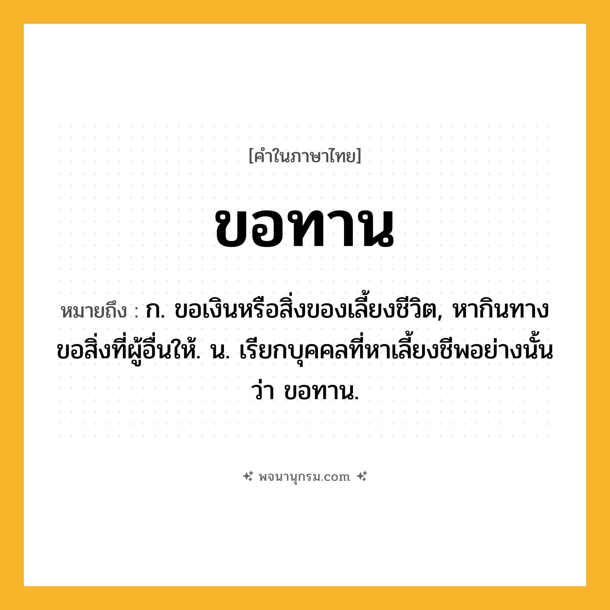 ขอทาน ความหมาย หมายถึงอะไร?, คำในภาษาไทย ขอทาน หมายถึง ก. ขอเงินหรือสิ่งของเลี้ยงชีวิต, หากินทางขอสิ่งที่ผู้อื่นให้. น. เรียกบุคคลที่หาเลี้ยงชีพอย่างนั้นว่า ขอทาน.