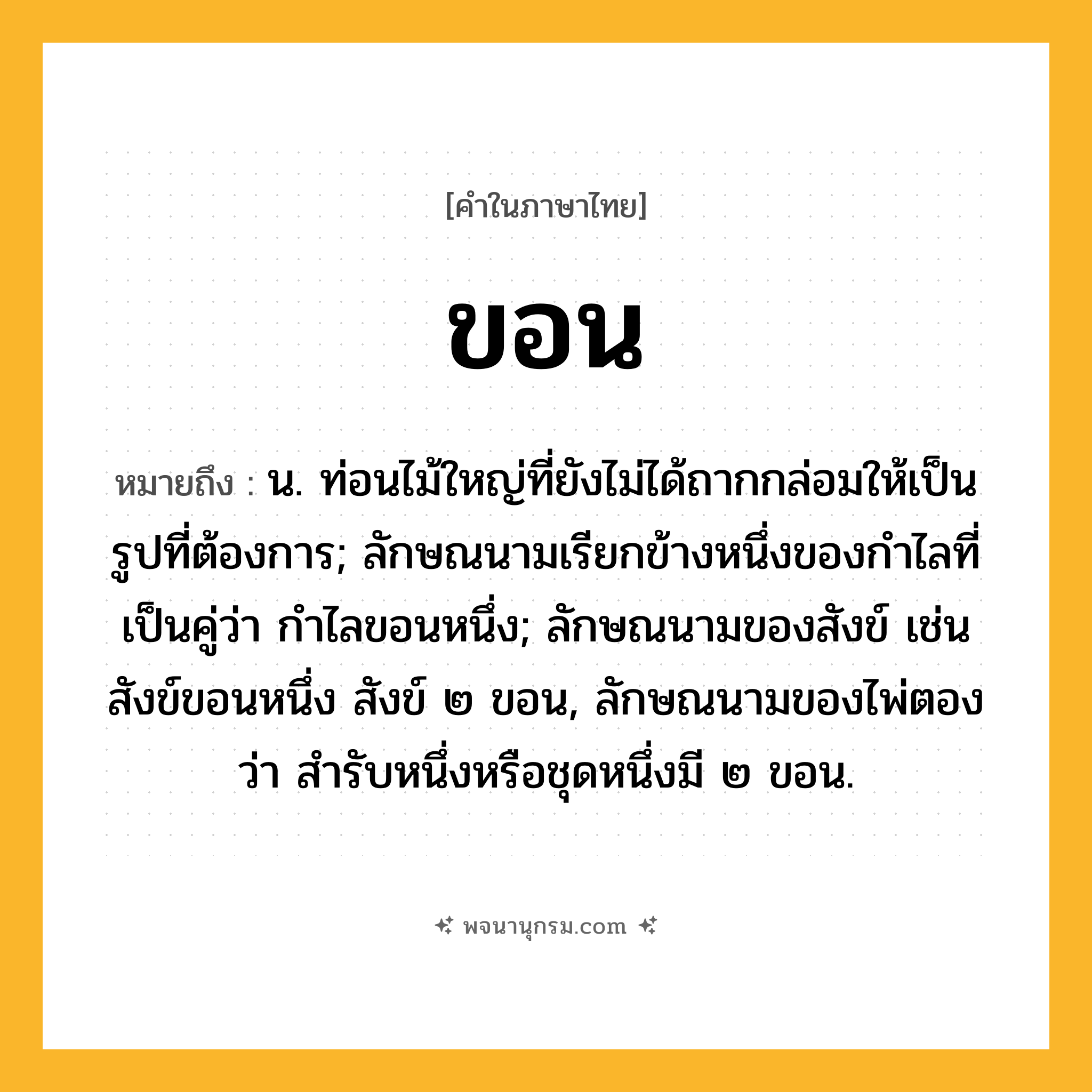 ขอน ความหมาย หมายถึงอะไร?, คำในภาษาไทย ขอน หมายถึง น. ท่อนไม้ใหญ่ที่ยังไม่ได้ถากกล่อมให้เป็นรูปที่ต้องการ; ลักษณนามเรียกข้างหนึ่งของกำไลที่เป็นคู่ว่า กำไลขอนหนึ่ง; ลักษณนามของสังข์ เช่น สังข์ขอนหนึ่ง สังข์ ๒ ขอน, ลักษณนามของไพ่ตองว่า สำรับหนึ่งหรือชุดหนึ่งมี ๒ ขอน.