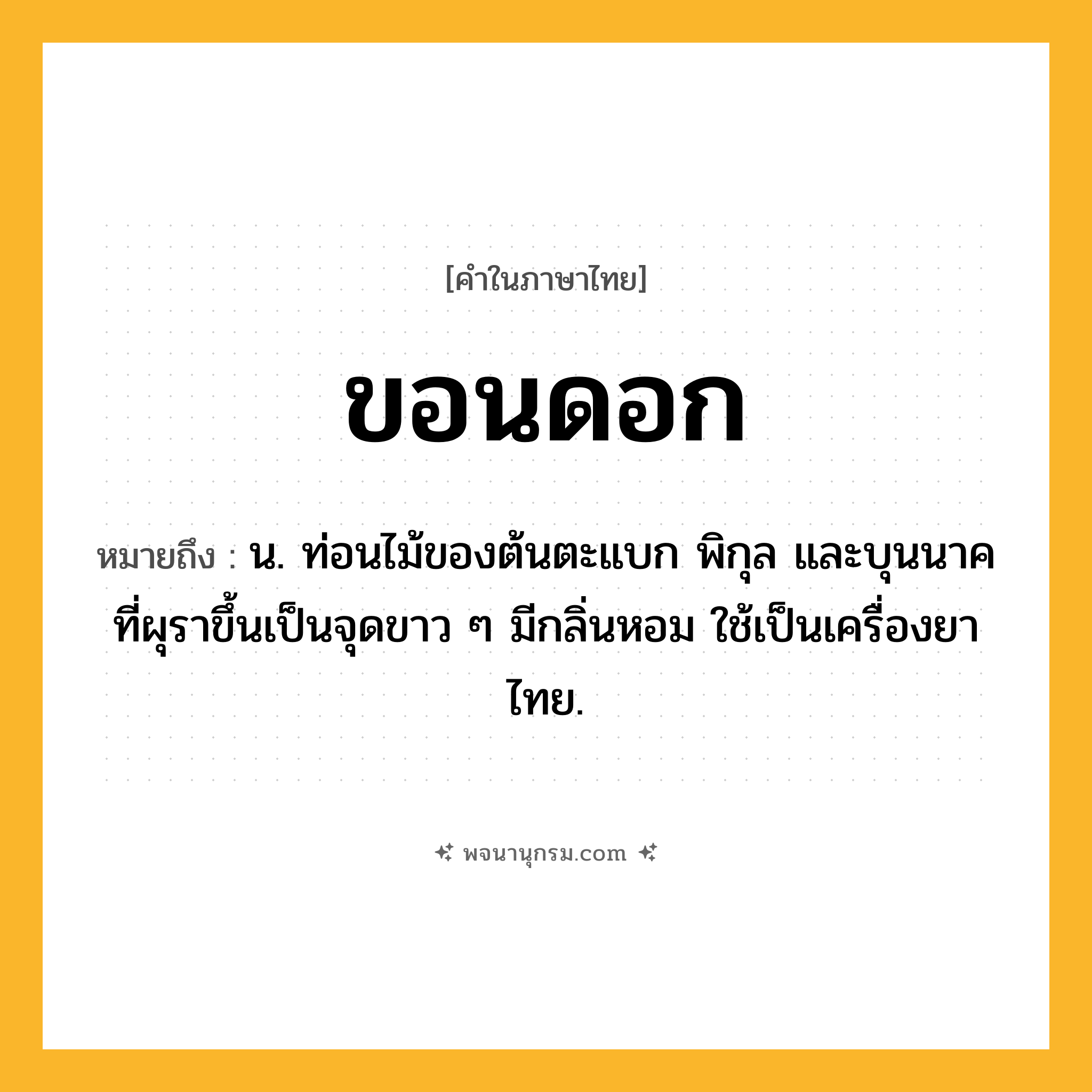 ขอนดอก ความหมาย หมายถึงอะไร?, คำในภาษาไทย ขอนดอก หมายถึง น. ท่อนไม้ของต้นตะแบก พิกุล และบุนนาค ที่ผุราขึ้นเป็นจุดขาว ๆ มีกลิ่นหอม ใช้เป็นเครื่องยาไทย.
