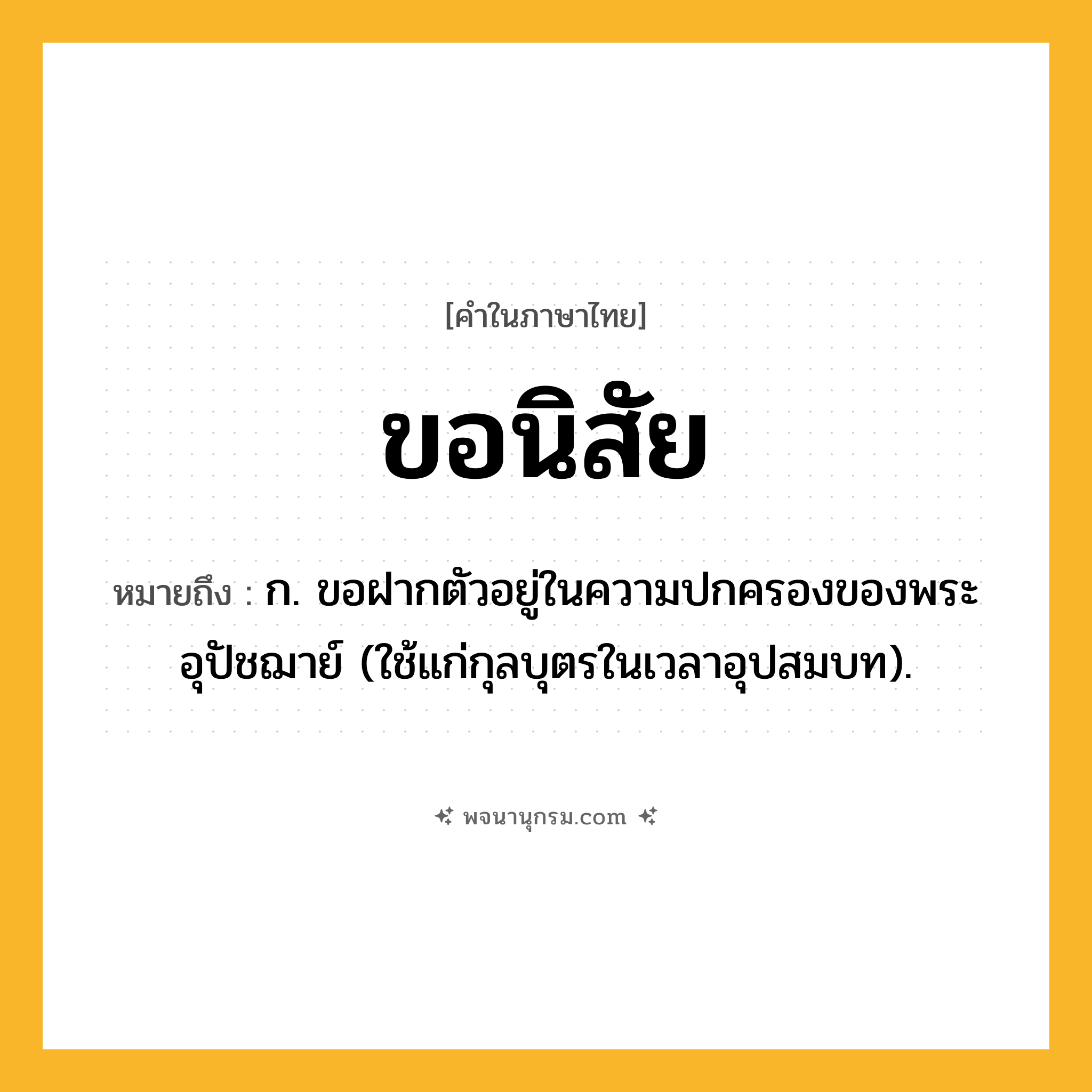 ขอนิสัย ความหมาย หมายถึงอะไร?, คำในภาษาไทย ขอนิสัย หมายถึง ก. ขอฝากตัวอยู่ในความปกครองของพระอุปัชฌาย์ (ใช้แก่กุลบุตรในเวลาอุปสมบท).