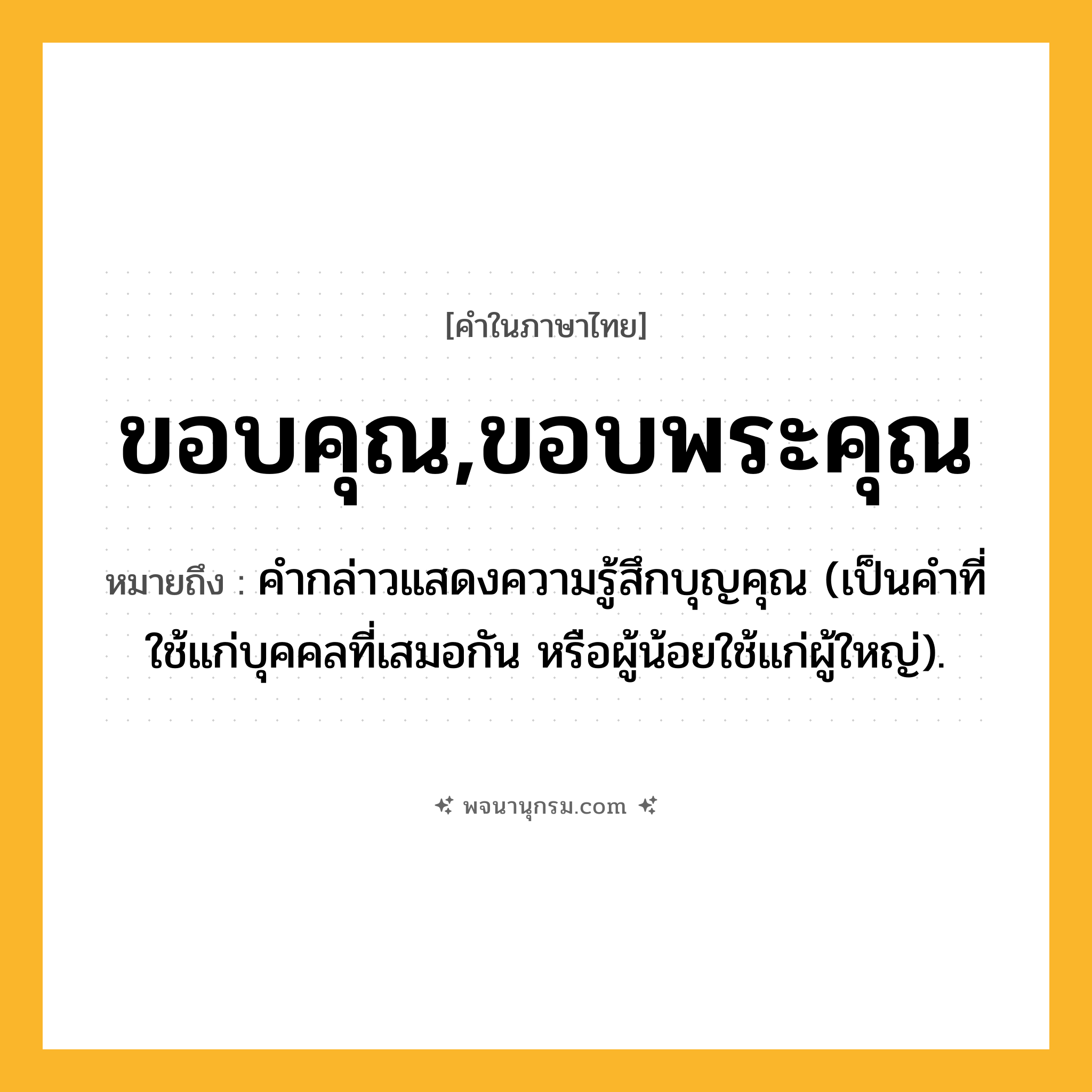 ขอบคุณ,ขอบพระคุณ ความหมาย หมายถึงอะไร?, คำในภาษาไทย ขอบคุณ,ขอบพระคุณ หมายถึง คํากล่าวแสดงความรู้สึกบุญคุณ (เป็นคําที่ใช้แก่บุคคลที่เสมอกัน หรือผู้น้อยใช้แก่ผู้ใหญ่).