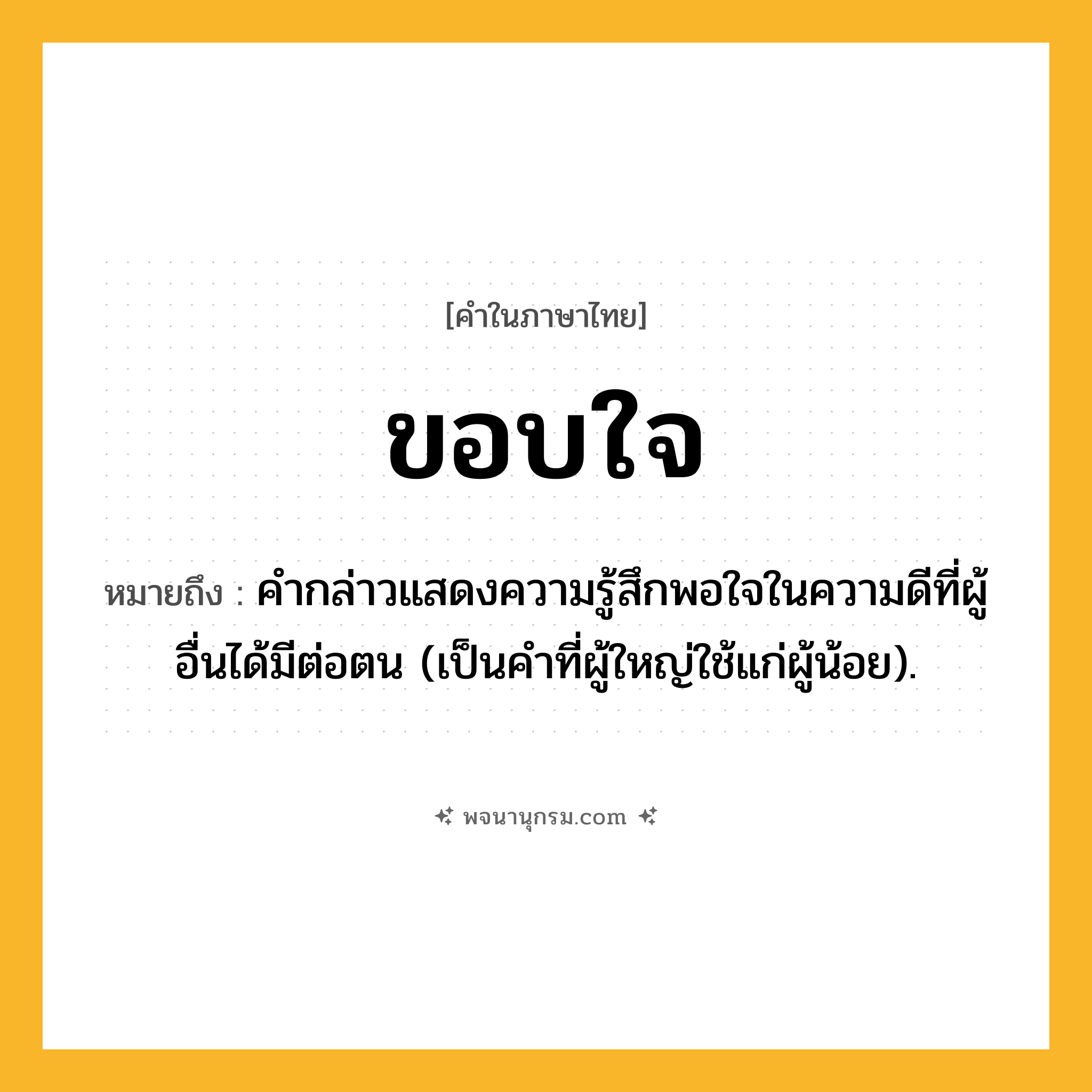 ขอบใจ ความหมาย หมายถึงอะไร?, คำในภาษาไทย ขอบใจ หมายถึง คํากล่าวแสดงความรู้สึกพอใจในความดีที่ผู้อื่นได้มีต่อตน (เป็นคําที่ผู้ใหญ่ใช้แก่ผู้น้อย).