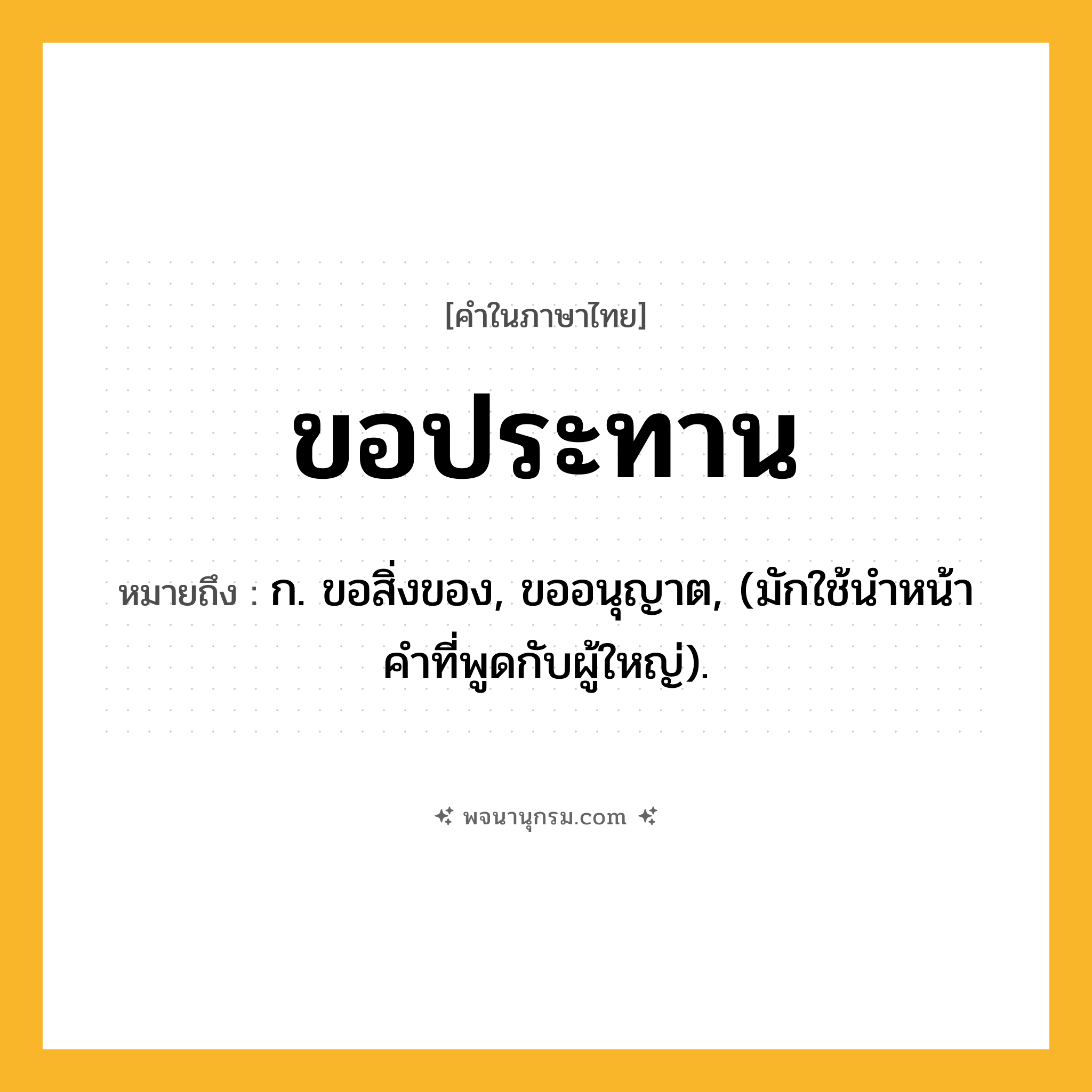 ขอประทาน ความหมาย หมายถึงอะไร?, คำในภาษาไทย ขอประทาน หมายถึง ก. ขอสิ่งของ, ขออนุญาต, (มักใช้นำหน้าคำที่พูดกับผู้ใหญ่).