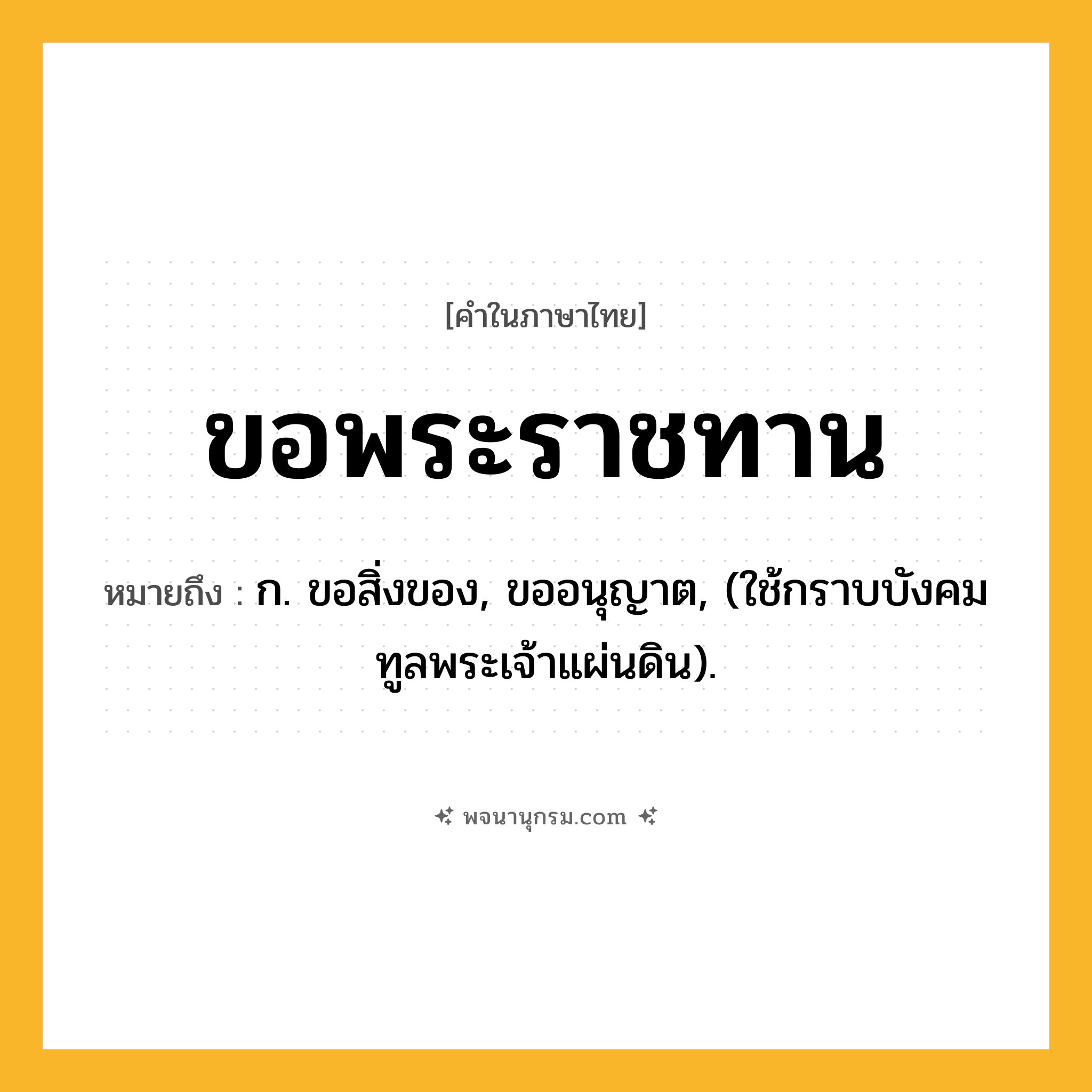ขอพระราชทาน ความหมาย หมายถึงอะไร?, คำในภาษาไทย ขอพระราชทาน หมายถึง ก. ขอสิ่งของ, ขออนุญาต, (ใช้กราบบังคมทูลพระเจ้าแผ่นดิน).