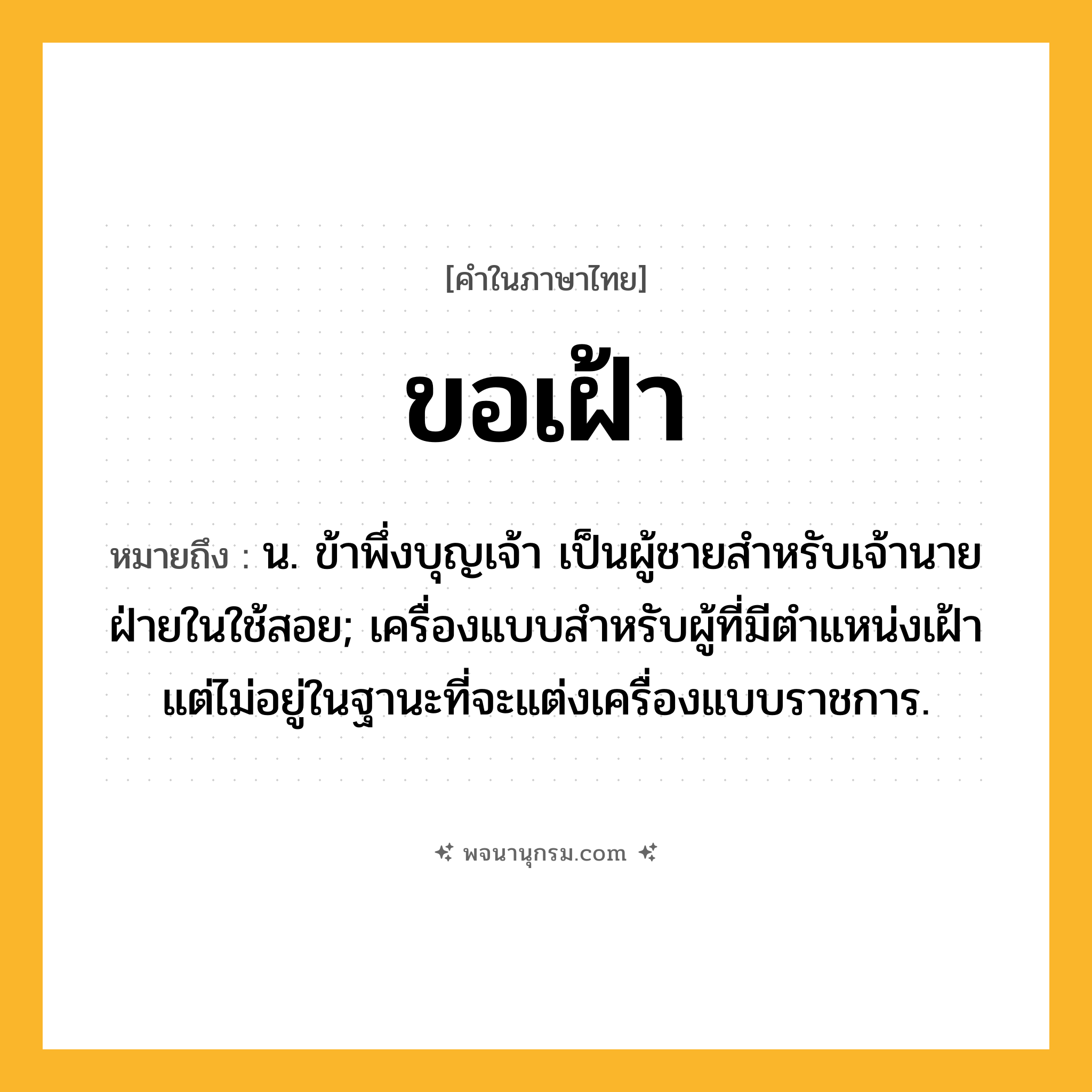 ขอเฝ้า ความหมาย หมายถึงอะไร?, คำในภาษาไทย ขอเฝ้า หมายถึง น. ข้าพึ่งบุญเจ้า เป็นผู้ชายสำหรับเจ้านายฝ่ายในใช้สอย; เครื่องแบบสำหรับผู้ที่มีตำแหน่งเฝ้า แต่ไม่อยู่ในฐานะที่จะแต่งเครื่องแบบราชการ.