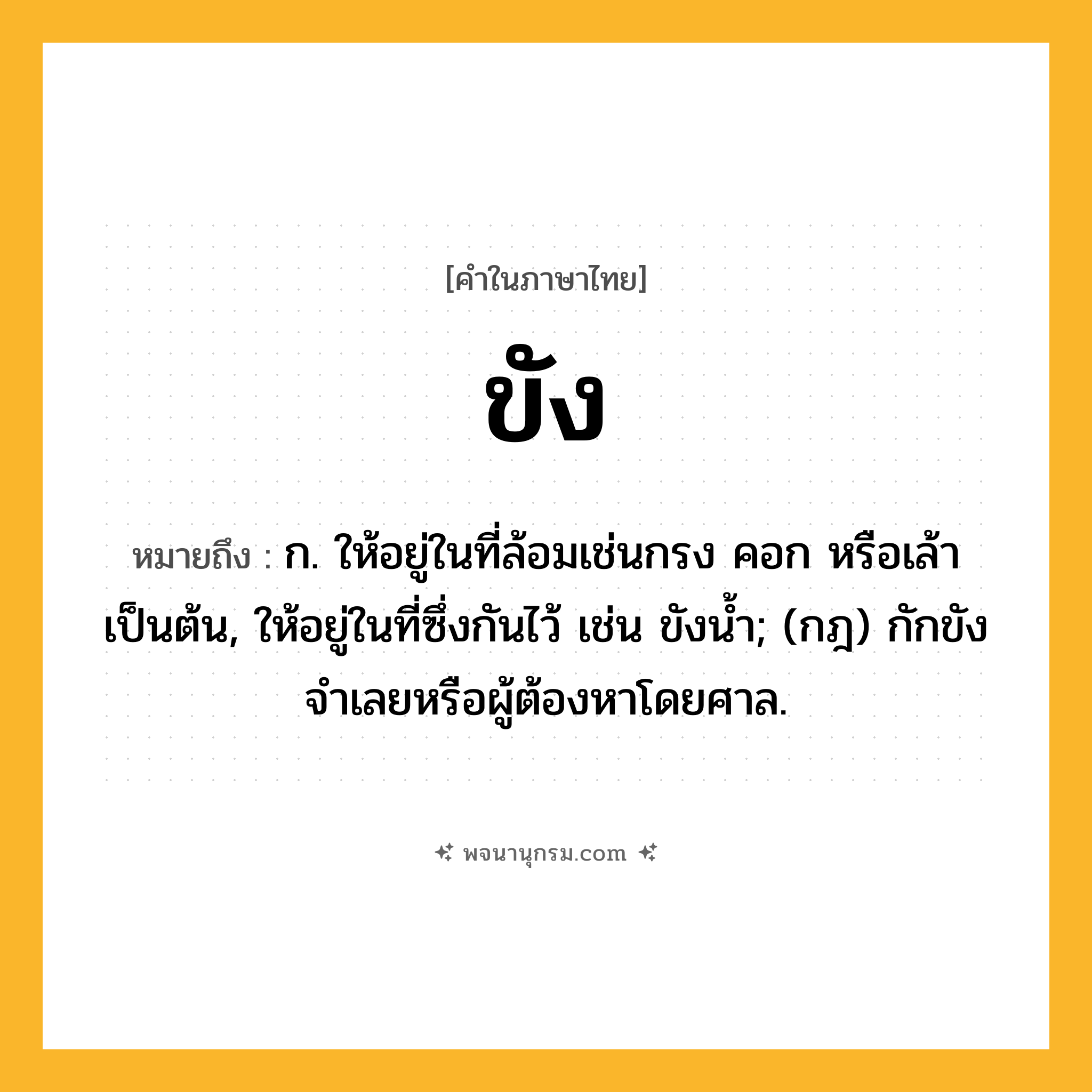 ขัง ความหมาย หมายถึงอะไร?, คำในภาษาไทย ขัง หมายถึง ก. ให้อยู่ในที่ล้อมเช่นกรง คอก หรือเล้า เป็นต้น, ให้อยู่ในที่ซึ่งกันไว้ เช่น ขังนํ้า; (กฎ) กักขังจําเลยหรือผู้ต้องหาโดยศาล.