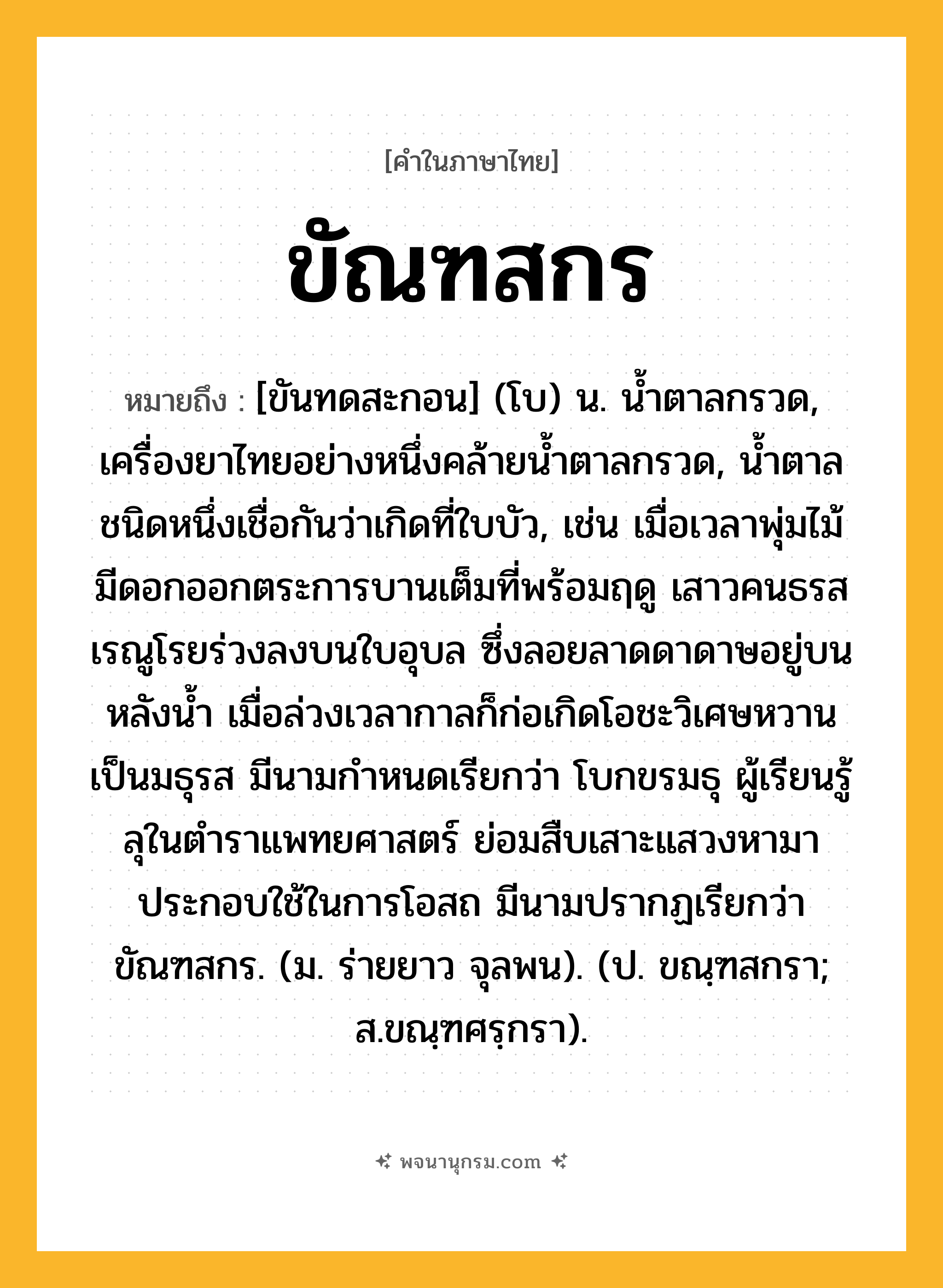 ขัณฑสกร ความหมาย หมายถึงอะไร?, คำในภาษาไทย ขัณฑสกร หมายถึง [ขันทดสะกอน] (โบ) น. นํ้าตาลกรวด, เครื่องยาไทยอย่างหนึ่งคล้ายนํ้าตาลกรวด, นํ้าตาลชนิดหนึ่งเชื่อกันว่าเกิดที่ใบบัว, เช่น เมื่อเวลาพุ่มไม้มีดอกออกตระการบานเต็มที่พร้อมฤดู เสาวคนธรสเรณูโรยร่วงลงบนใบอุบล ซึ่งลอยลาดดาดาษอยู่บนหลังน้ำ เมื่อล่วงเวลากาลก็ก่อเกิดโอชะวิเศษหวานเป็นมธุรส มีนามกำหนดเรียกว่า โบกขรมธุ ผู้เรียนรู้ลุในตำราแพทยศาสตร์ ย่อมสืบเสาะแสวงหามาประกอบใช้ในการโอสถ มีนามปรากฏเรียกว่า ขัณฑสกร. (ม. ร่ายยาว จุลพน). (ป. ขณฺฑสกรา; ส.ขณฺฑศรฺกรา).