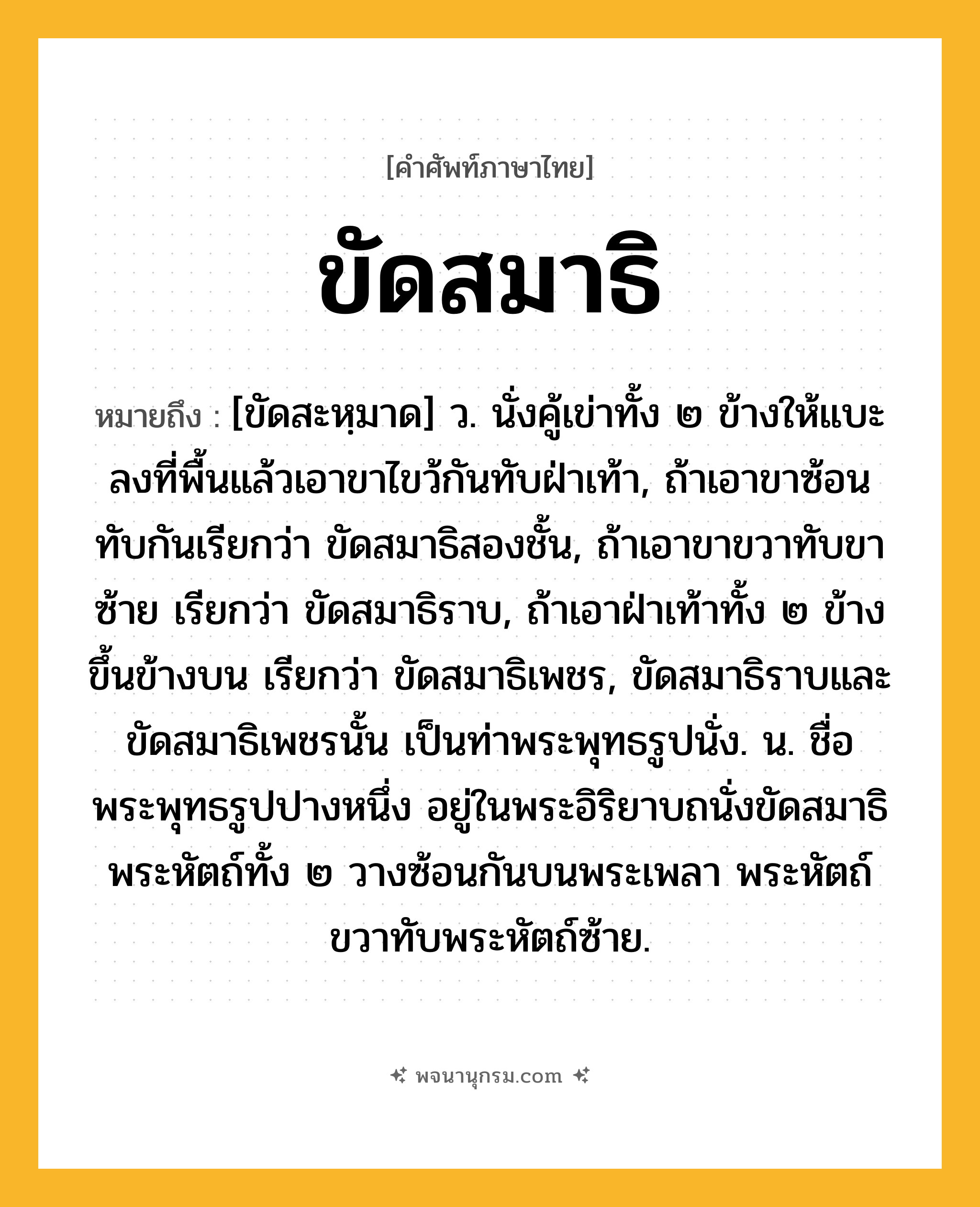 ขัดสมาธิ ความหมาย หมายถึงอะไร?, คำในภาษาไทย ขัดสมาธิ หมายถึง [ขัดสะหฺมาด] ว. นั่งคู้เข่าทั้ง ๒ ข้างให้แบะลงที่พื้นแล้วเอาขาไขว้กันทับฝ่าเท้า, ถ้าเอาขาซ้อนทับกันเรียกว่า ขัดสมาธิสองชั้น, ถ้าเอาขาขวาทับขาซ้าย เรียกว่า ขัดสมาธิราบ, ถ้าเอาฝ่าเท้าทั้ง ๒ ข้างขึ้นข้างบน เรียกว่า ขัดสมาธิเพชร, ขัดสมาธิราบและขัดสมาธิเพชรนั้น เป็นท่าพระพุทธรูปนั่ง. น. ชื่อพระพุทธรูปปางหนึ่ง อยู่ในพระอิริยาบถนั่งขัดสมาธิ พระหัตถ์ทั้ง ๒ วางซ้อนกันบนพระเพลา พระหัตถ์ขวาทับพระหัตถ์ซ้าย.
