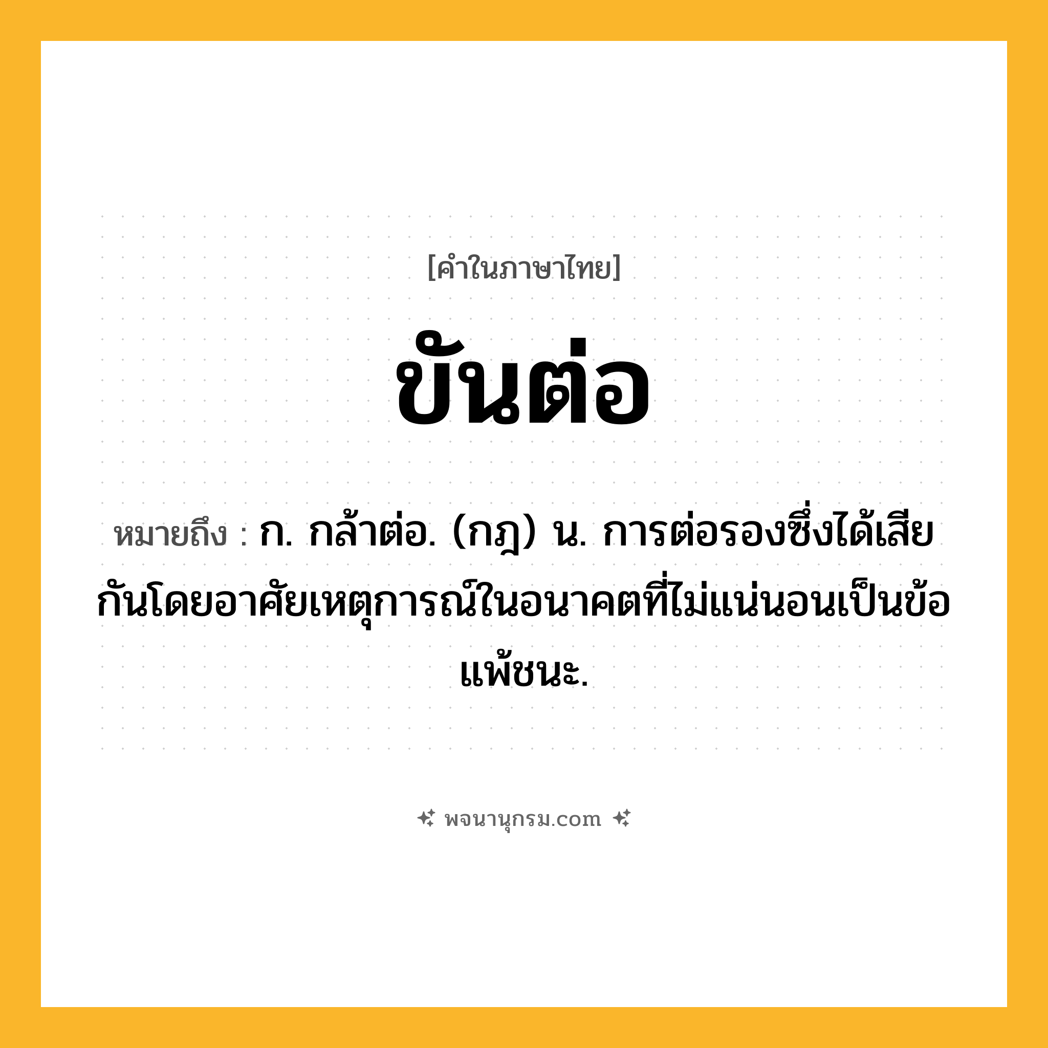 ขันต่อ ความหมาย หมายถึงอะไร?, คำในภาษาไทย ขันต่อ หมายถึง ก. กล้าต่อ. (กฎ) น. การต่อรองซึ่งได้เสียกันโดยอาศัยเหตุการณ์ในอนาคตที่ไม่แน่นอนเป็นข้อแพ้ชนะ.