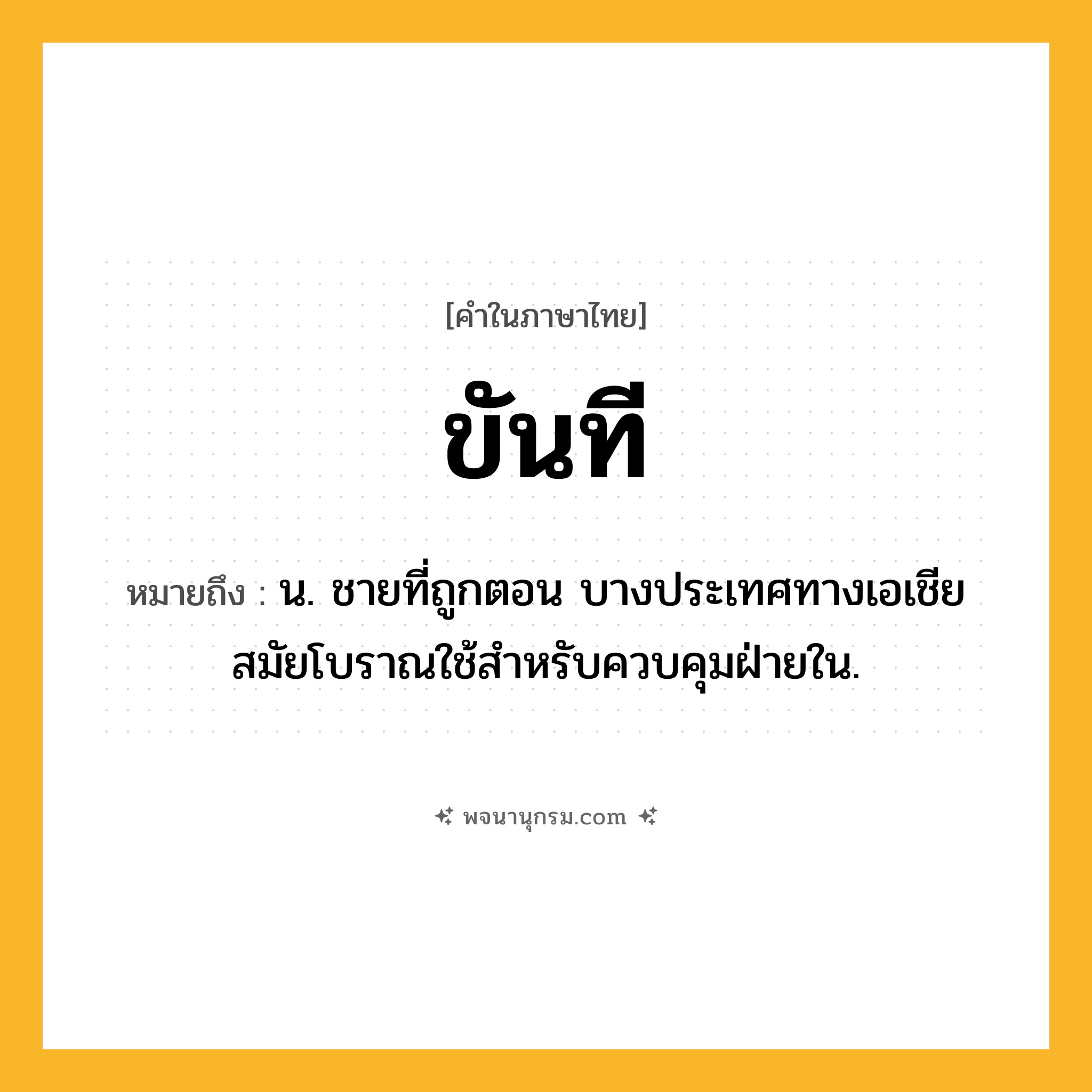 ขันที ความหมาย หมายถึงอะไร?, คำในภาษาไทย ขันที หมายถึง น. ชายที่ถูกตอน บางประเทศทางเอเชียสมัยโบราณใช้สําหรับควบคุมฝ่ายใน.