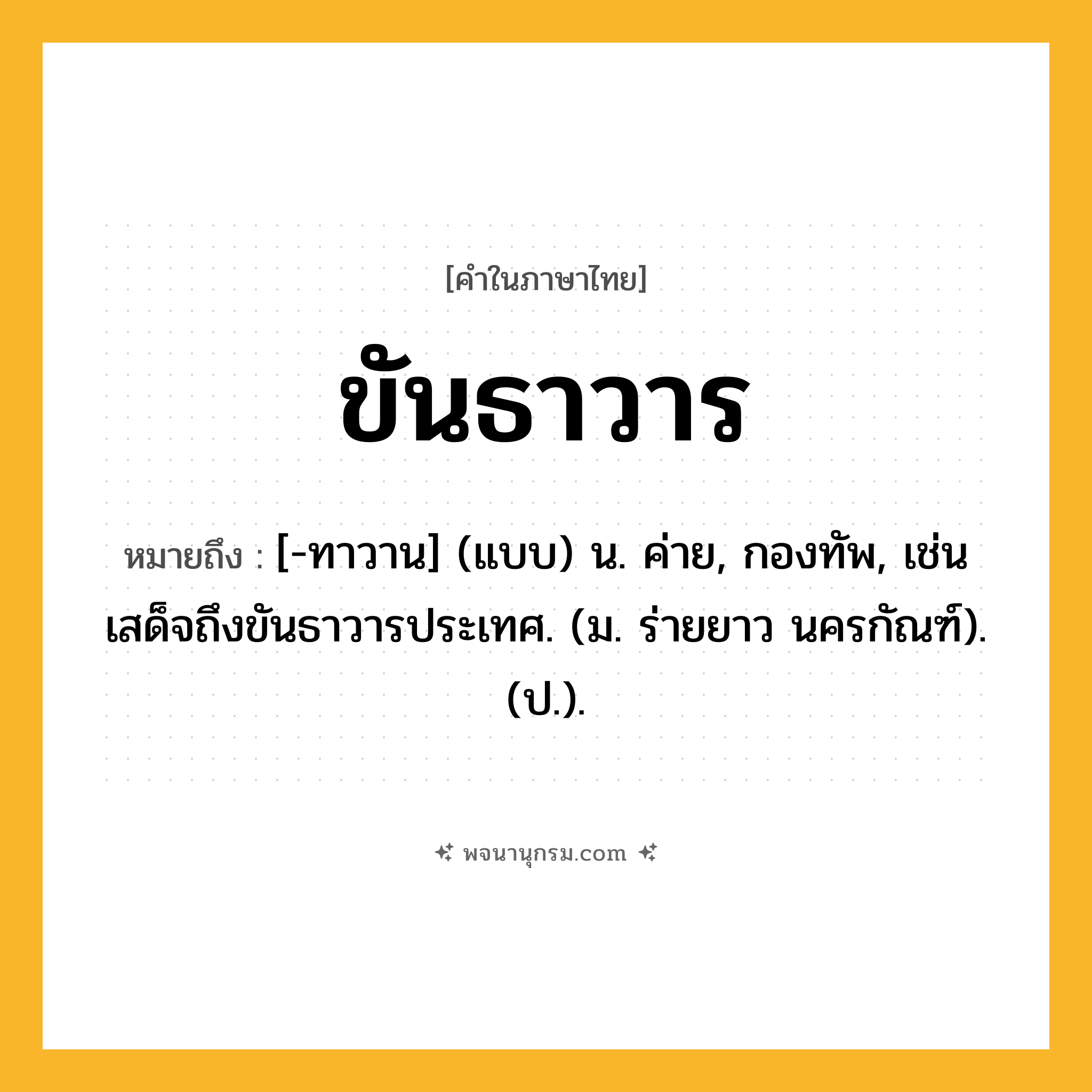 ขันธาวาร ความหมาย หมายถึงอะไร?, คำในภาษาไทย ขันธาวาร หมายถึง [-ทาวาน] (แบบ) น. ค่าย, กองทัพ, เช่น เสด็จถึงขันธาวารประเทศ. (ม. ร่ายยาว นครกัณฑ์). (ป.).