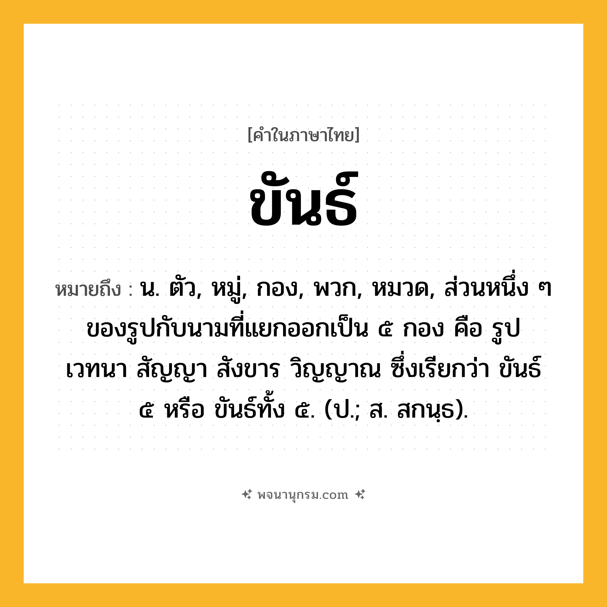 ขันธ์ ความหมาย หมายถึงอะไร?, คำในภาษาไทย ขันธ์ หมายถึง น. ตัว, หมู่, กอง, พวก, หมวด, ส่วนหนึ่ง ๆ ของรูปกับนามที่แยกออกเป็น ๕ กอง คือ รูป เวทนา สัญญา สังขาร วิญญาณ ซึ่งเรียกว่า ขันธ์ ๕ หรือ ขันธ์ทั้ง ๕. (ป.; ส. สกนฺธ).