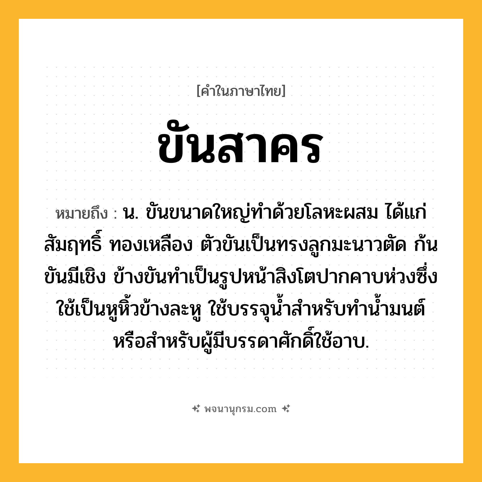ขันสาคร ความหมาย หมายถึงอะไร?, คำในภาษาไทย ขันสาคร หมายถึง น. ขันขนาดใหญ่ทำด้วยโลหะผสม ได้แก่ สัมฤทธิ์ ทองเหลือง ตัวขันเป็นทรงลูกมะนาวตัด ก้นขันมีเชิง ข้างขันทำเป็นรูปหน้าสิงโตปากคาบห่วงซึ่งใช้เป็นหูหิ้วข้างละหู ใช้บรรจุน้ำสำหรับทำน้ำมนต์ หรือสำหรับผู้มีบรรดาศักดิ์ใช้อาบ.
