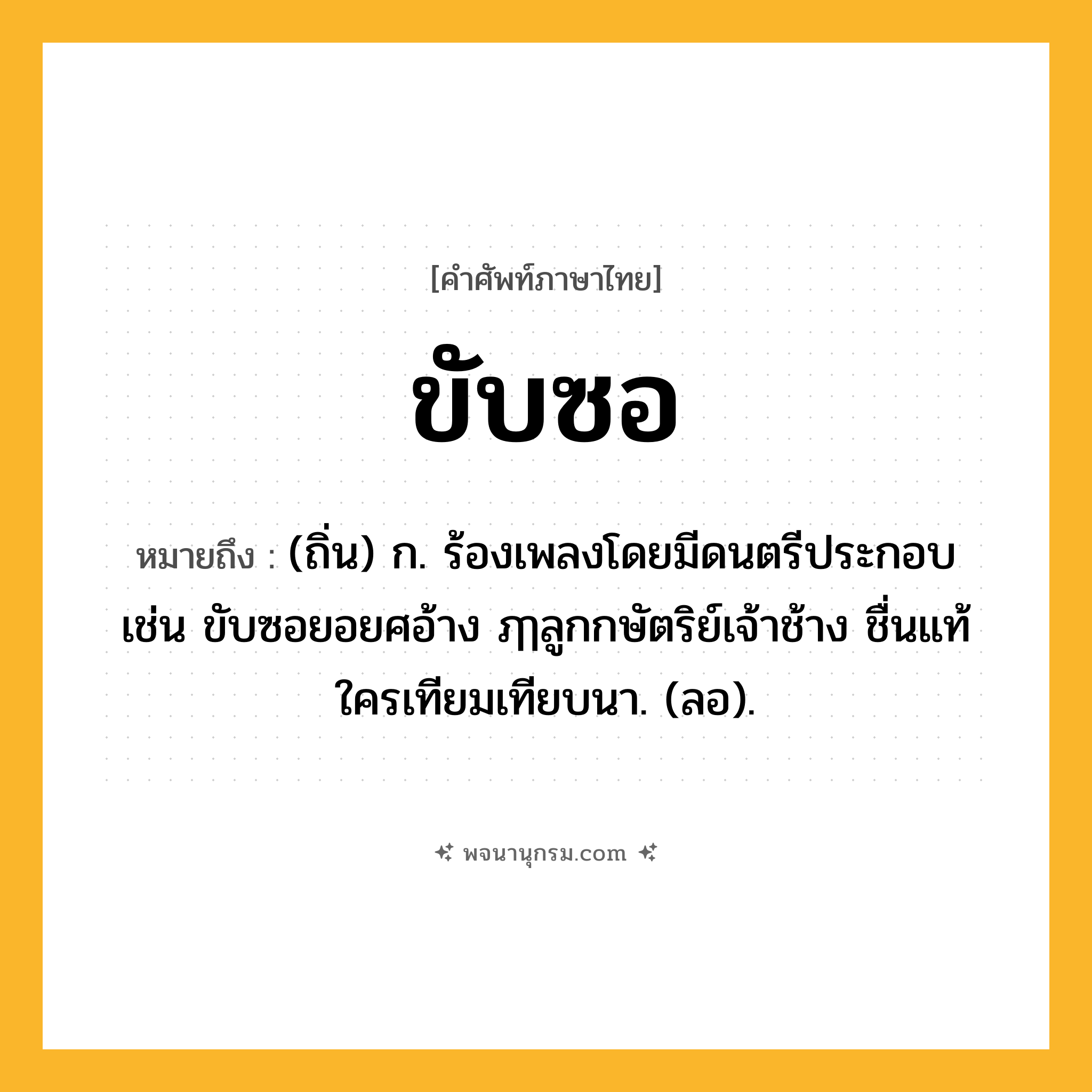 ขับซอ ความหมาย หมายถึงอะไร?, คำในภาษาไทย ขับซอ หมายถึง (ถิ่น) ก. ร้องเพลงโดยมีดนตรีประกอบ เช่น ขับซอยอยศอ้าง ฦๅลูกกษัตริย์เจ้าช้าง ชื่นแท้ใครเทียมเทียบนา. (ลอ).