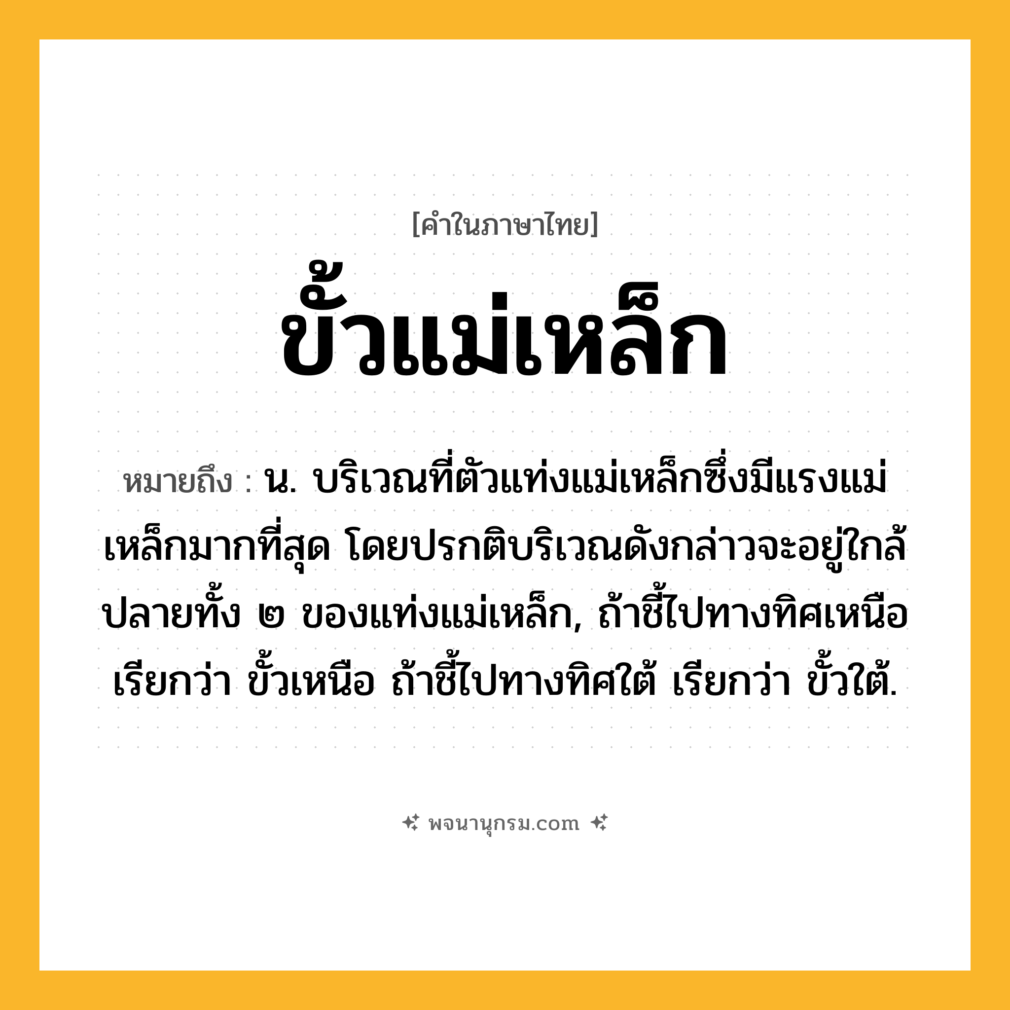 ขั้วแม่เหล็ก ความหมาย หมายถึงอะไร?, คำในภาษาไทย ขั้วแม่เหล็ก หมายถึง น. บริเวณที่ตัวแท่งแม่เหล็กซึ่งมีแรงแม่เหล็กมากที่สุด โดยปรกติบริเวณดังกล่าวจะอยู่ใกล้ปลายทั้ง ๒ ของแท่งแม่เหล็ก, ถ้าชี้ไปทางทิศเหนือ เรียกว่า ขั้วเหนือ ถ้าชี้ไปทางทิศใต้ เรียกว่า ขั้วใต้.