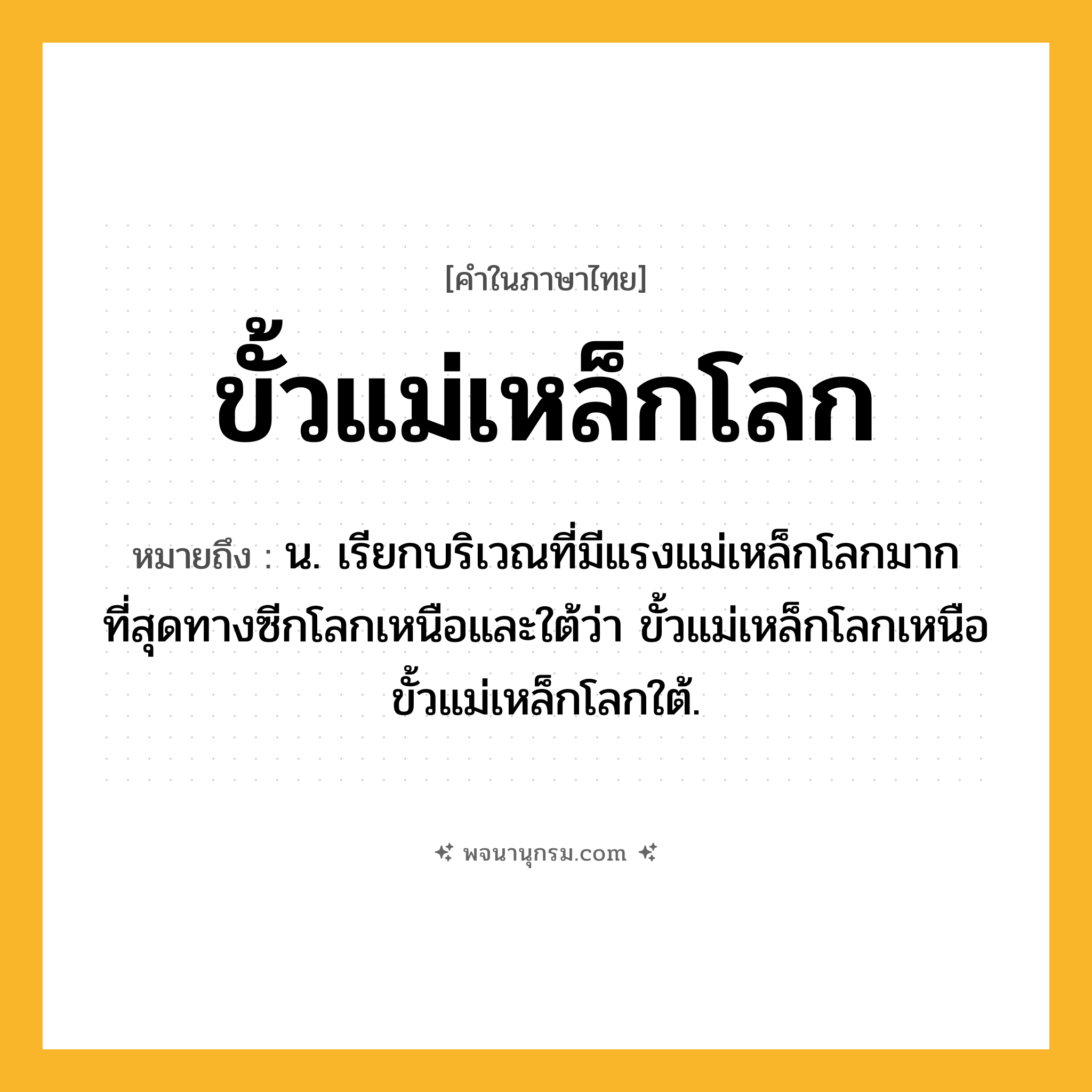 ขั้วแม่เหล็กโลก ความหมาย หมายถึงอะไร?, คำในภาษาไทย ขั้วแม่เหล็กโลก หมายถึง น. เรียกบริเวณที่มีแรงแม่เหล็กโลกมากที่สุดทางซีกโลกเหนือและใต้ว่า ขั้วแม่เหล็กโลกเหนือ ขั้วแม่เหล็กโลกใต้.