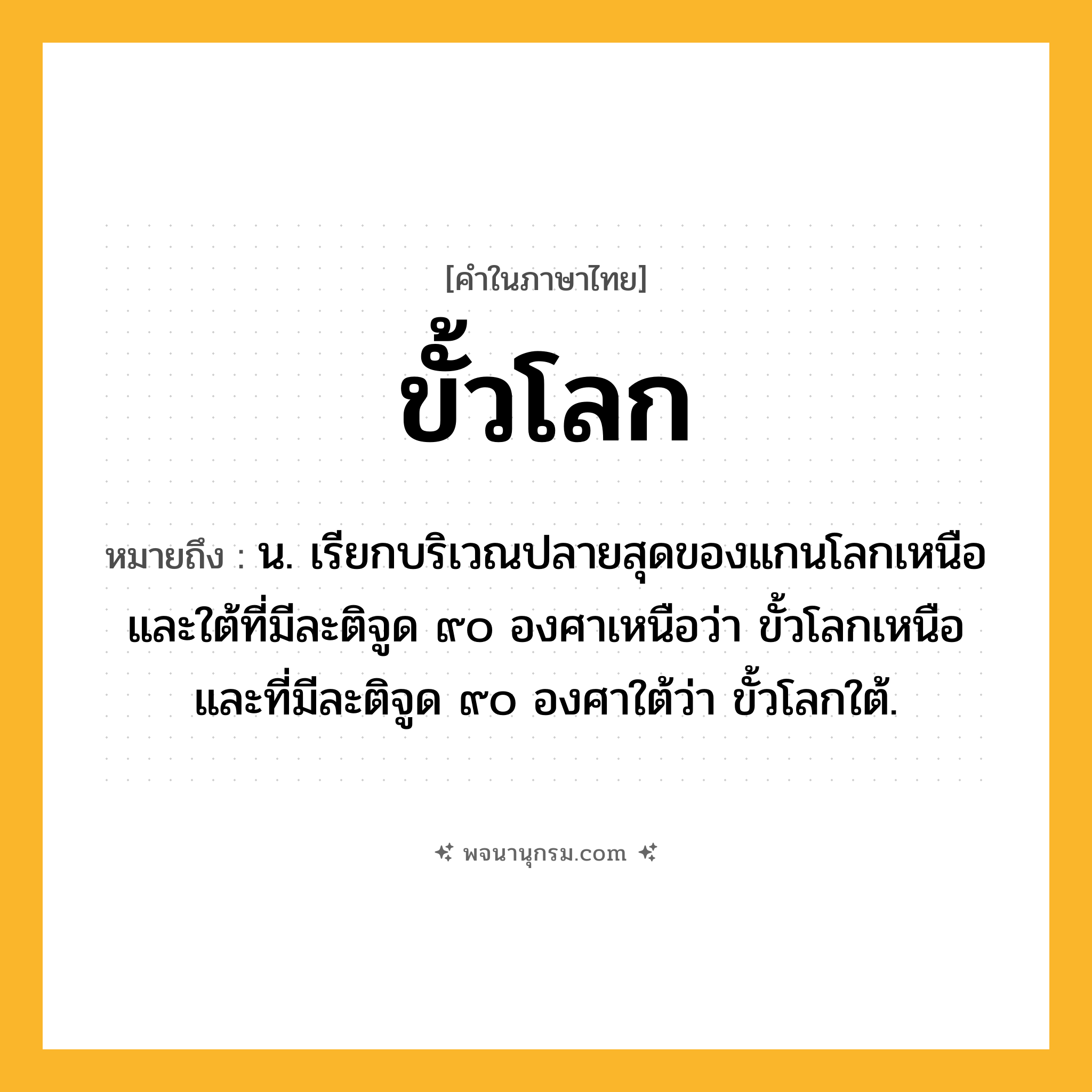 ขั้วโลก ความหมาย หมายถึงอะไร?, คำในภาษาไทย ขั้วโลก หมายถึง น. เรียกบริเวณปลายสุดของแกนโลกเหนือและใต้ที่มีละติจูด ๙๐ องศาเหนือว่า ขั้วโลกเหนือ และที่มีละติจูด ๙๐ องศาใต้ว่า ขั้วโลกใต้.