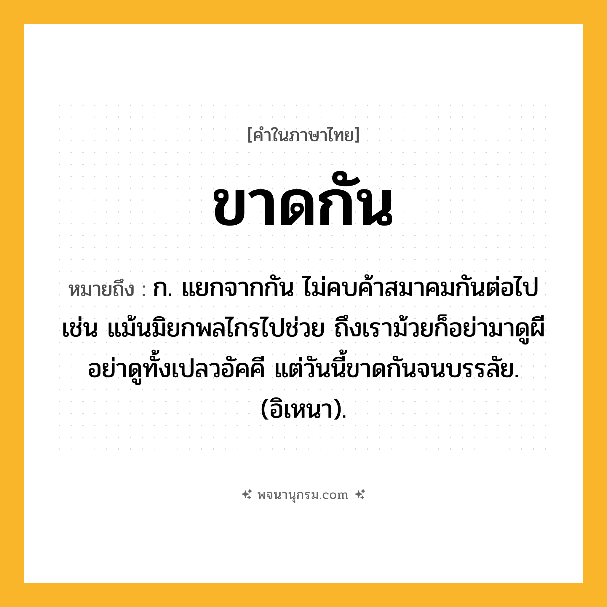 ขาดกัน ความหมาย หมายถึงอะไร?, คำในภาษาไทย ขาดกัน หมายถึง ก. แยกจากกัน ไม่คบค้าสมาคมกันต่อไป เช่น แม้นมิยกพลไกรไปช่วย ถึงเราม้วยก็อย่ามาดูผี อย่าดูทั้งเปลวอัคคี แต่วันนี้ขาดกันจนบรรลัย. (อิเหนา).