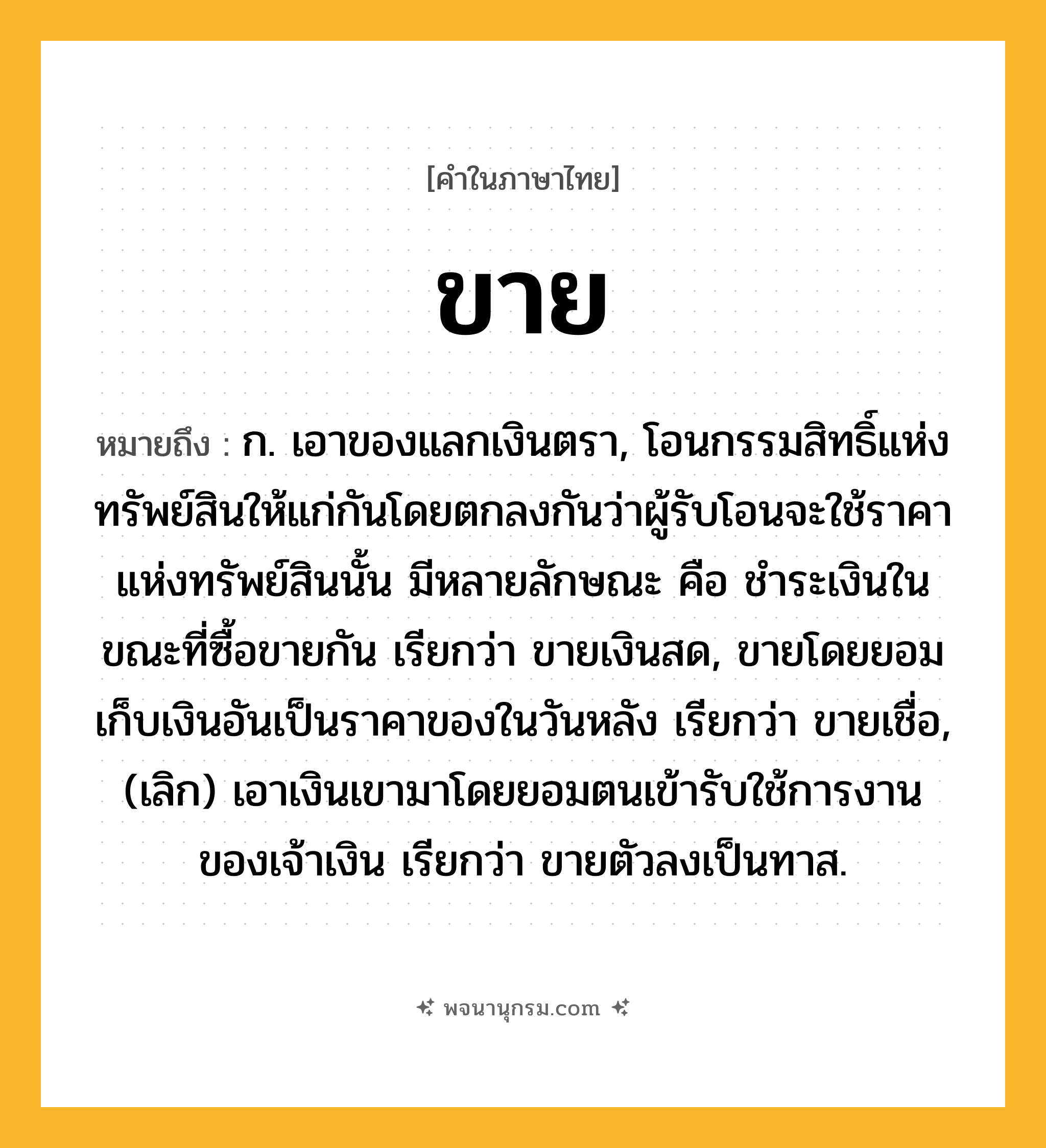 ขาย ความหมาย หมายถึงอะไร?, คำในภาษาไทย ขาย หมายถึง ก. เอาของแลกเงินตรา, โอนกรรมสิทธิ์แห่งทรัพย์สินให้แก่กันโดยตกลงกันว่าผู้รับโอนจะใช้ราคาแห่งทรัพย์สินนั้น มีหลายลักษณะ คือ ชําระเงินในขณะที่ซื้อขายกัน เรียกว่า ขายเงินสด, ขายโดยยอมเก็บเงินอันเป็นราคาของในวันหลัง เรียกว่า ขายเชื่อ, (เลิก) เอาเงินเขามาโดยยอมตนเข้ารับใช้การงานของเจ้าเงิน เรียกว่า ขายตัวลงเป็นทาส.