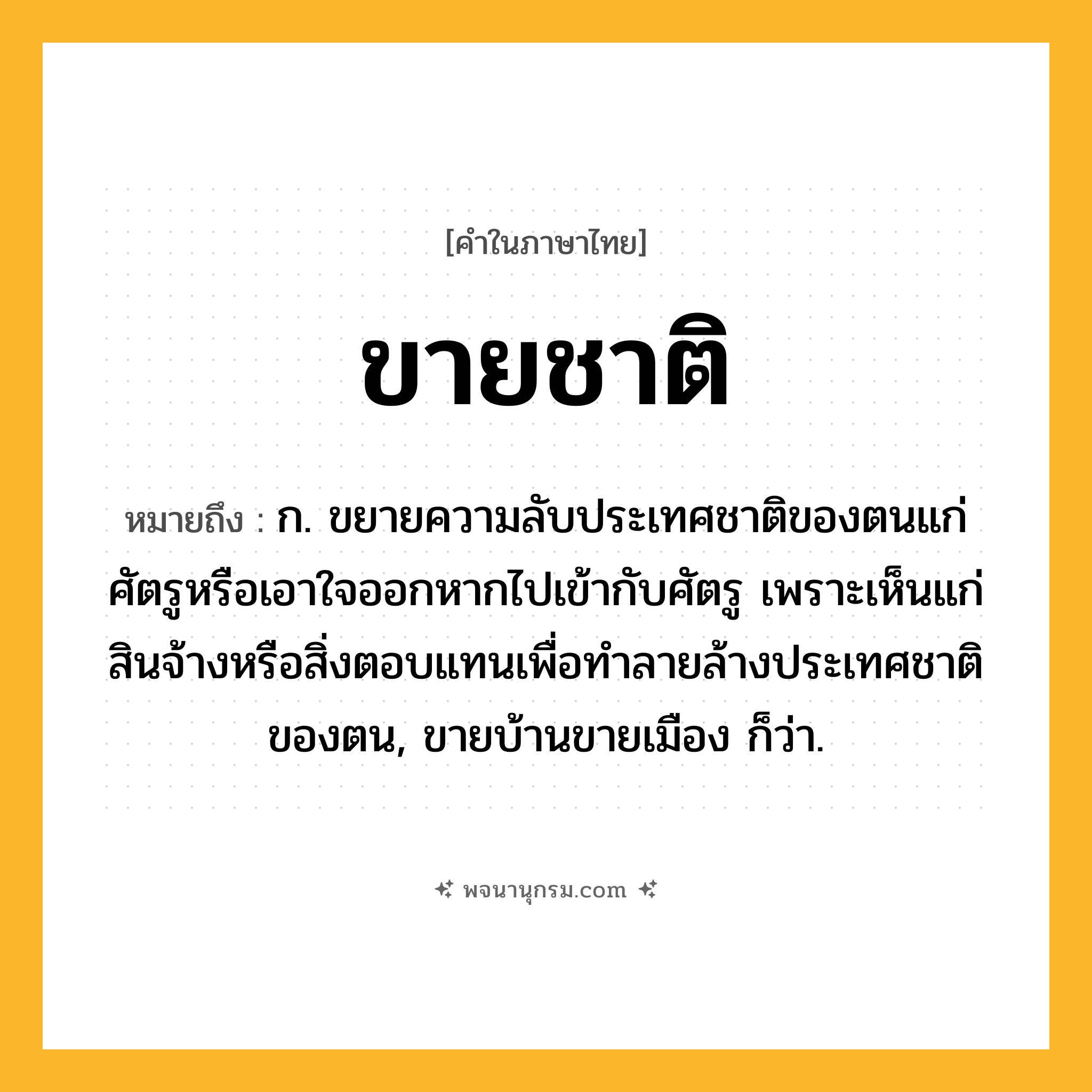 ขายชาติ ความหมาย หมายถึงอะไร?, คำในภาษาไทย ขายชาติ หมายถึง ก. ขยายความลับประเทศชาติของตนแก่ศัตรูหรือเอาใจออกหากไปเข้ากับศัตรู เพราะเห็นแก่สินจ้างหรือสิ่งตอบแทนเพื่อทําลายล้างประเทศชาติของตน, ขายบ้านขายเมือง ก็ว่า.