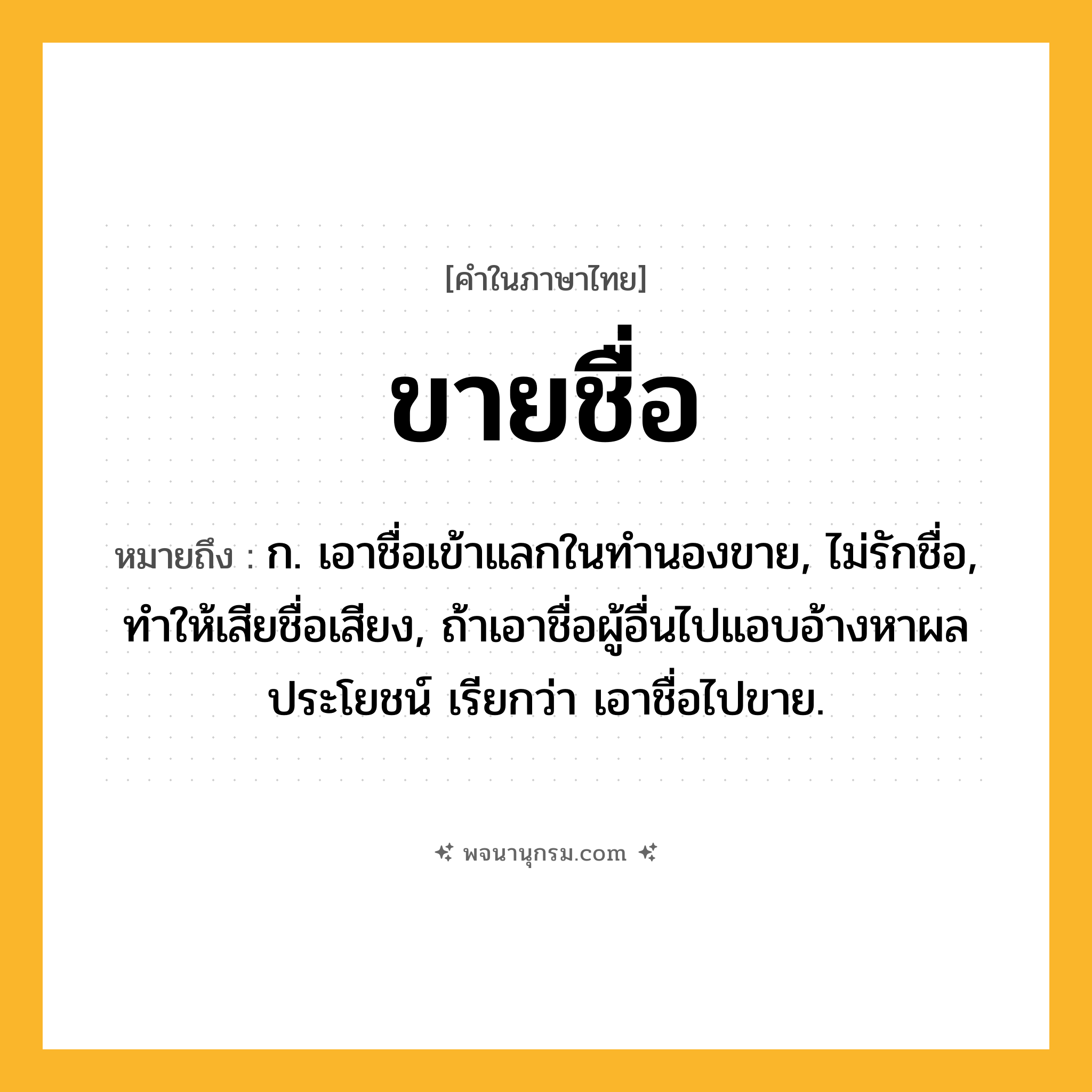 ขายชื่อ ความหมาย หมายถึงอะไร?, คำในภาษาไทย ขายชื่อ หมายถึง ก. เอาชื่อเข้าแลกในทํานองขาย, ไม่รักชื่อ, ทําให้เสียชื่อเสียง, ถ้าเอาชื่อผู้อื่นไปแอบอ้างหาผลประโยชน์ เรียกว่า เอาชื่อไปขาย.