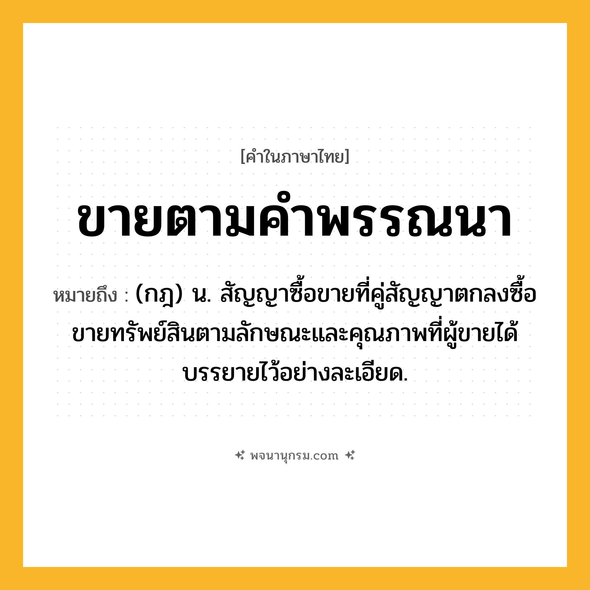 ขายตามคำพรรณนา ความหมาย หมายถึงอะไร?, คำในภาษาไทย ขายตามคำพรรณนา หมายถึง (กฎ) น. สัญญาซื้อขายที่คู่สัญญาตกลงซื้อขายทรัพย์สินตามลักษณะและคุณภาพที่ผู้ขายได้บรรยายไว้อย่างละเอียด.