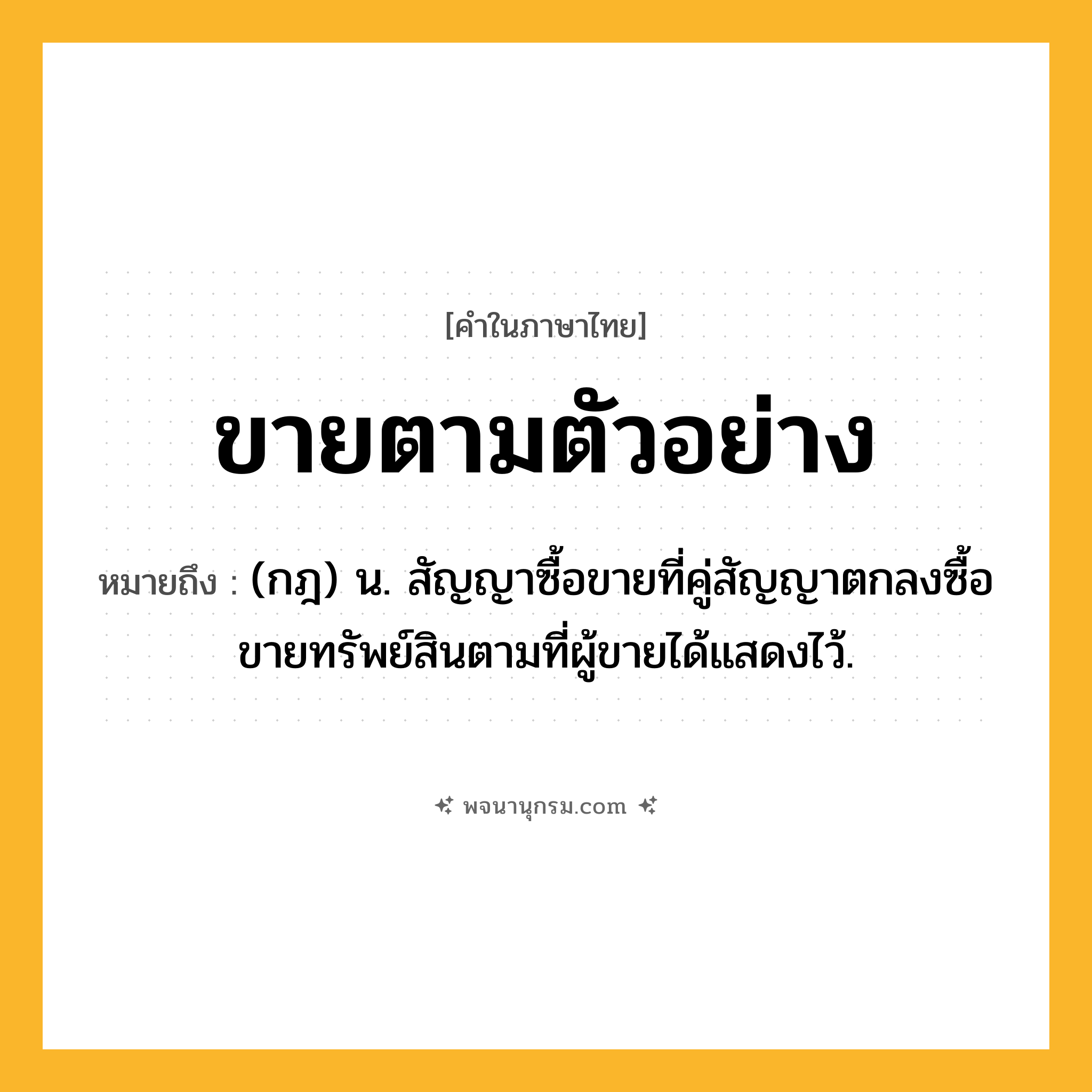 ขายตามตัวอย่าง ความหมาย หมายถึงอะไร?, คำในภาษาไทย ขายตามตัวอย่าง หมายถึง (กฎ) น. สัญญาซื้อขายที่คู่สัญญาตกลงซื้อขายทรัพย์สินตามที่ผู้ขายได้แสดงไว้.