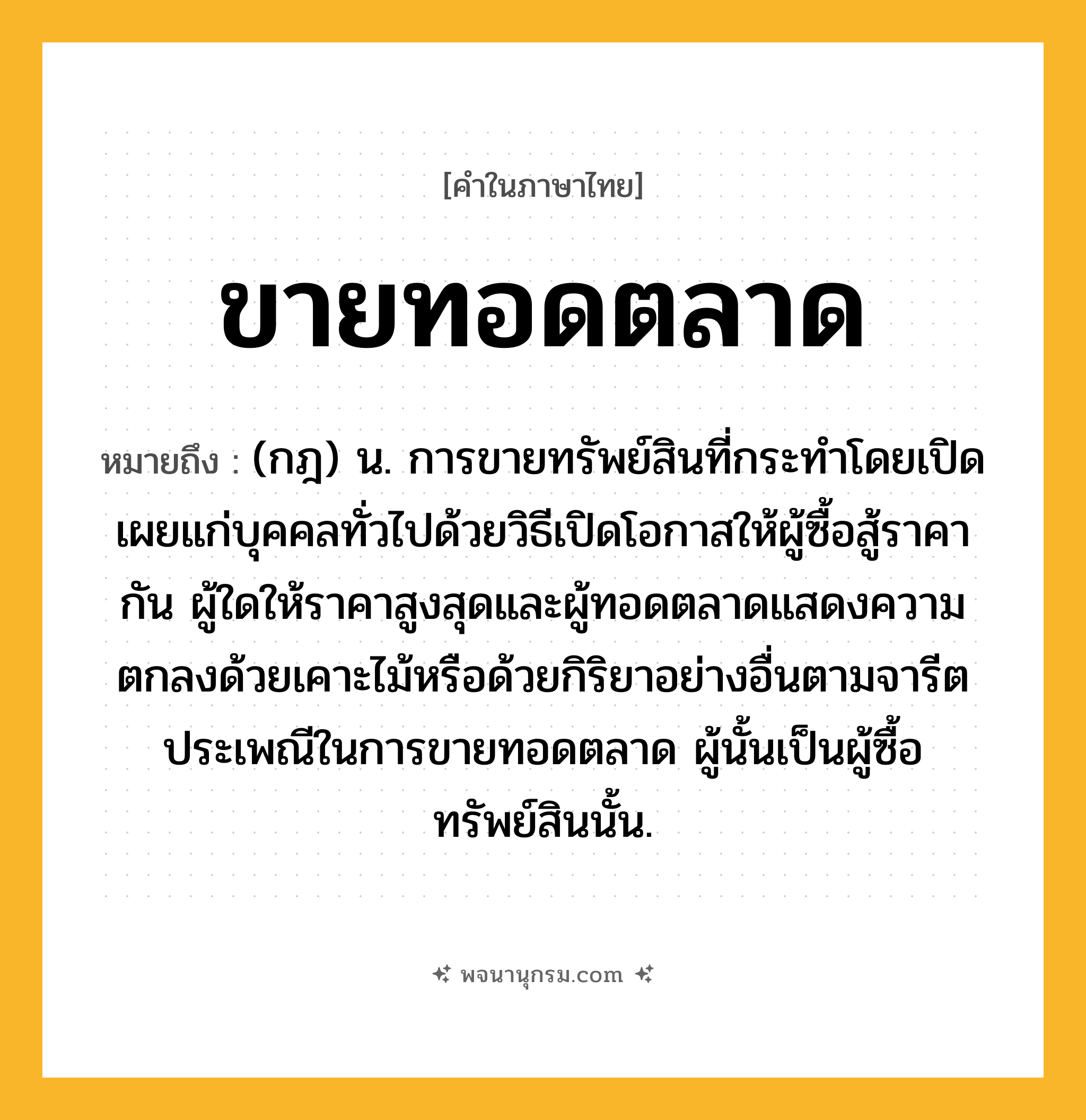 ขายทอดตลาด ความหมาย หมายถึงอะไร?, คำในภาษาไทย ขายทอดตลาด หมายถึง (กฎ) น. การขายทรัพย์สินที่กระทําโดยเปิดเผยแก่บุคคลทั่วไปด้วยวิธีเปิดโอกาสให้ผู้ซื้อสู้ราคากัน ผู้ใดให้ราคาสูงสุดและผู้ทอดตลาดแสดงความตกลงด้วยเคาะไม้หรือด้วยกิริยาอย่างอื่นตามจารีตประเพณีในการขายทอดตลาด ผู้นั้นเป็นผู้ซื้อทรัพย์สินนั้น.