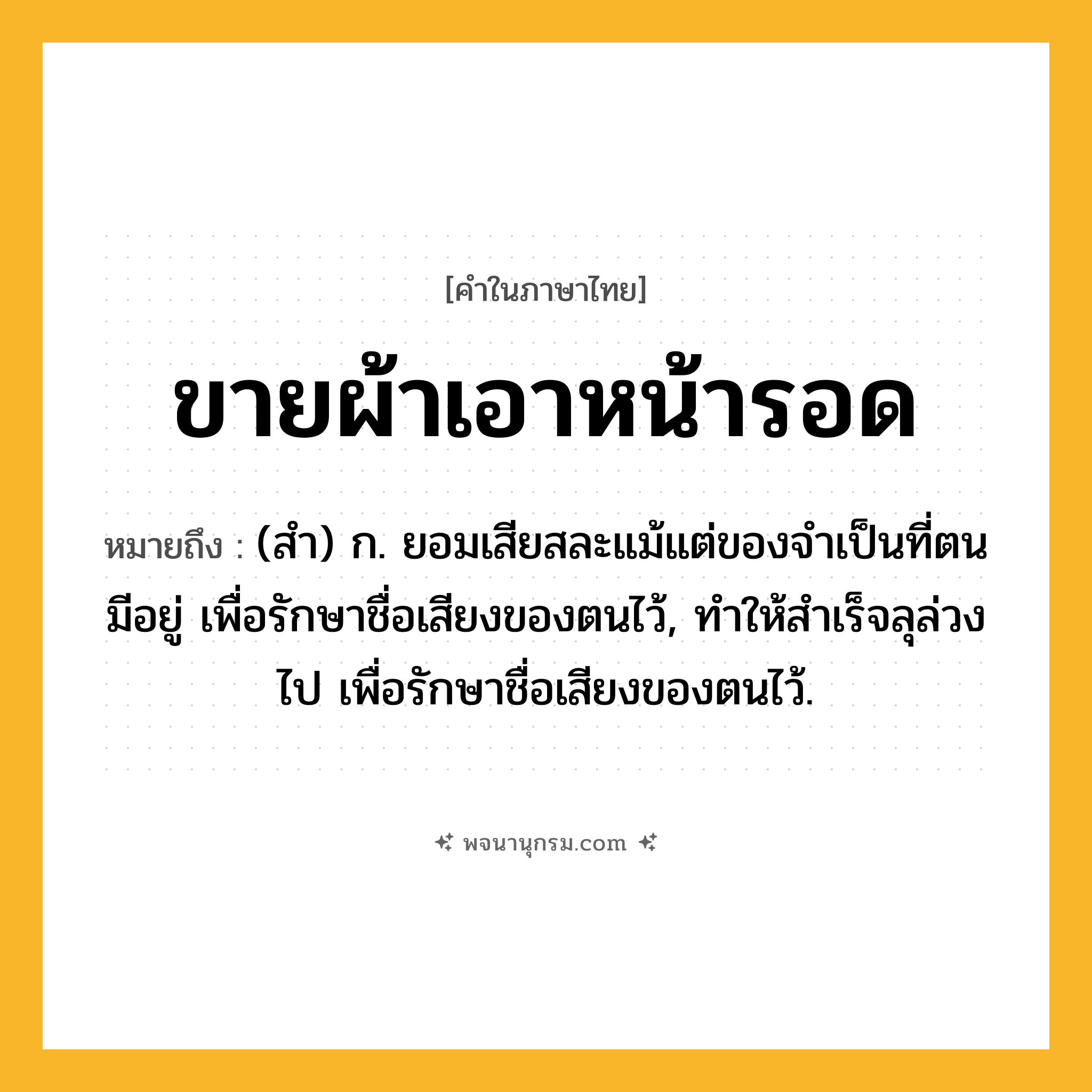 ขายผ้าเอาหน้ารอด ความหมาย หมายถึงอะไร?, คำในภาษาไทย ขายผ้าเอาหน้ารอด หมายถึง (สํา) ก. ยอมเสียสละแม้แต่ของจําเป็นที่ตนมีอยู่ เพื่อรักษาชื่อเสียงของตนไว้, ทําให้สําเร็จลุล่วงไป เพื่อรักษาชื่อเสียงของตนไว้.