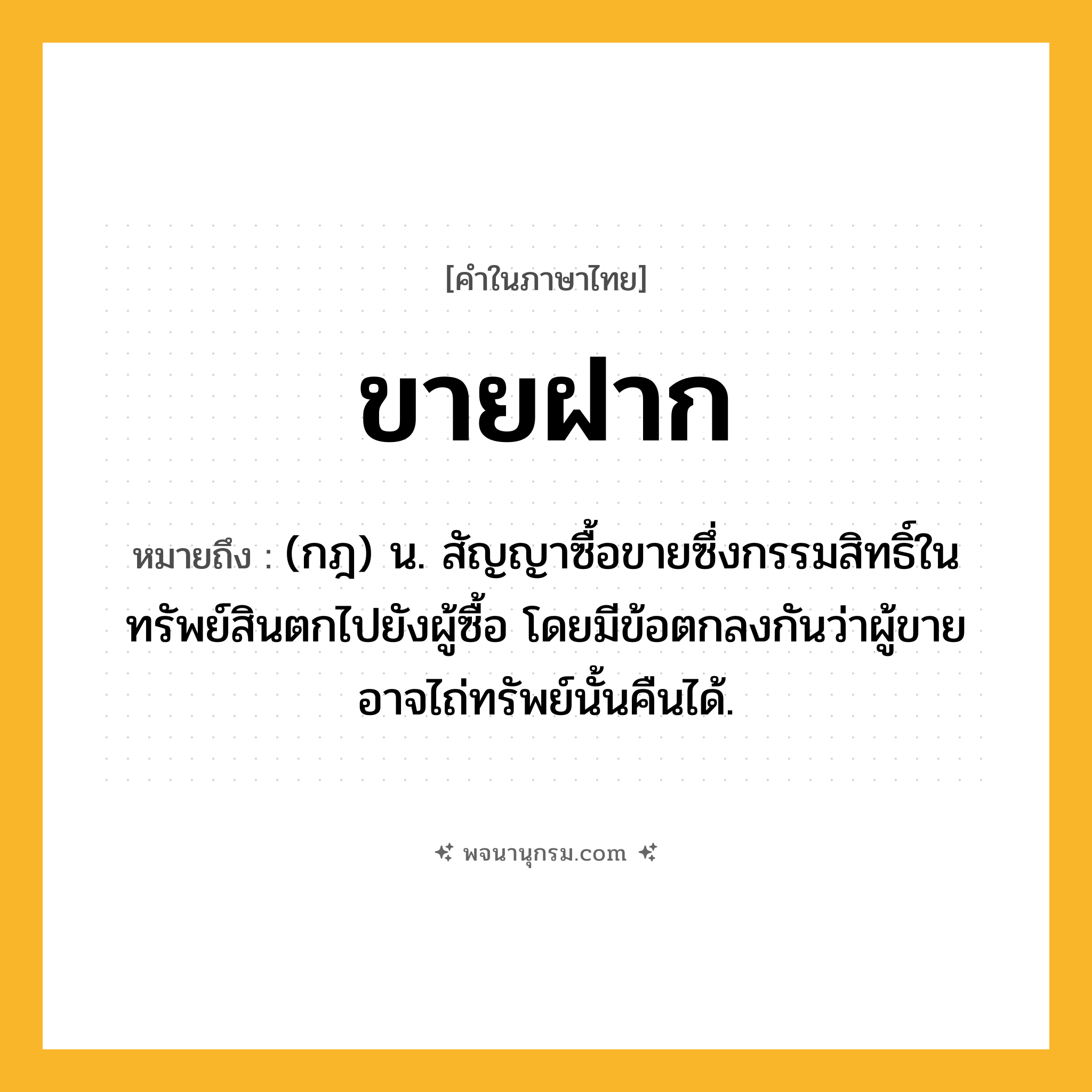 ขายฝาก ความหมาย หมายถึงอะไร?, คำในภาษาไทย ขายฝาก หมายถึง (กฎ) น. สัญญาซื้อขายซึ่งกรรมสิทธิ์ในทรัพย์สินตกไปยังผู้ซื้อ โดยมีข้อตกลงกันว่าผู้ขายอาจไถ่ทรัพย์นั้นคืนได้.