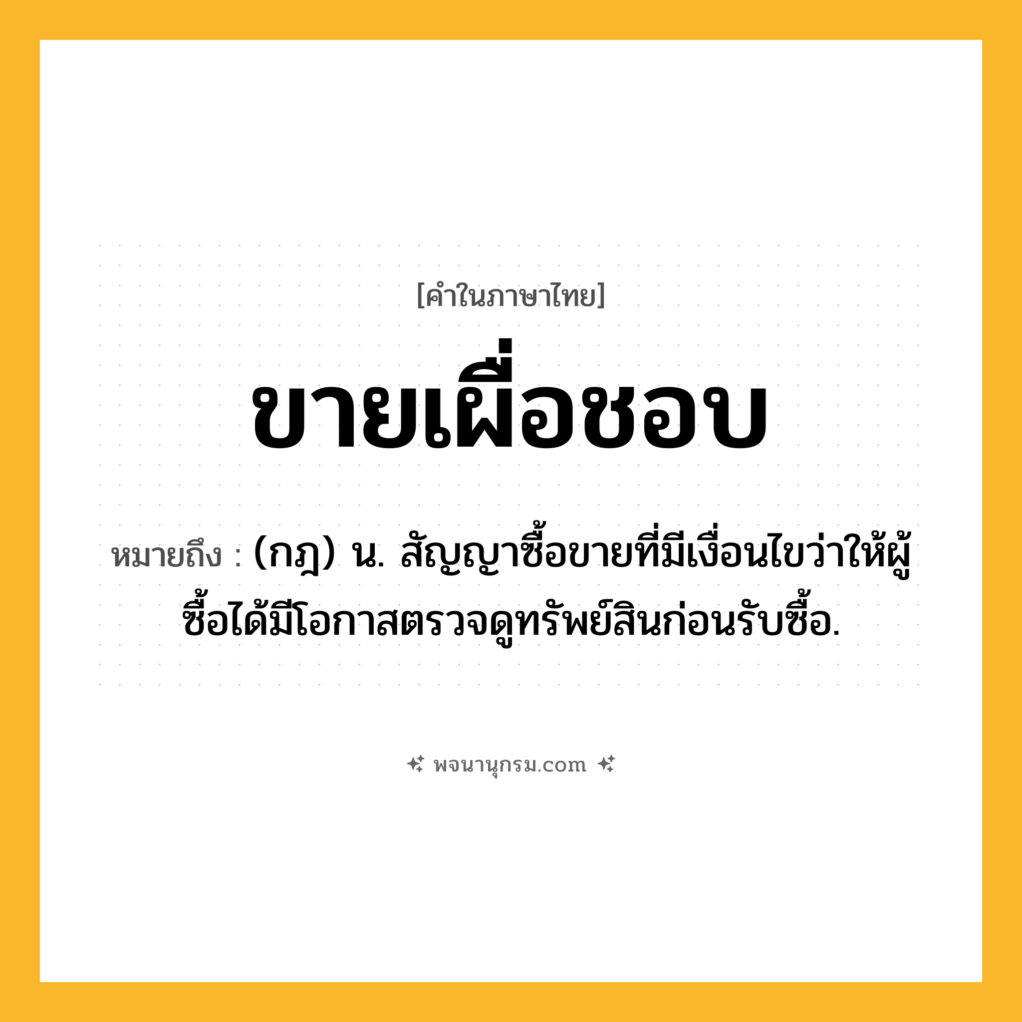 ขายเผื่อชอบ ความหมาย หมายถึงอะไร?, คำในภาษาไทย ขายเผื่อชอบ หมายถึง (กฎ) น. สัญญาซื้อขายที่มีเงื่อนไขว่าให้ผู้ซื้อได้มีโอกาสตรวจดูทรัพย์สินก่อนรับซื้อ.