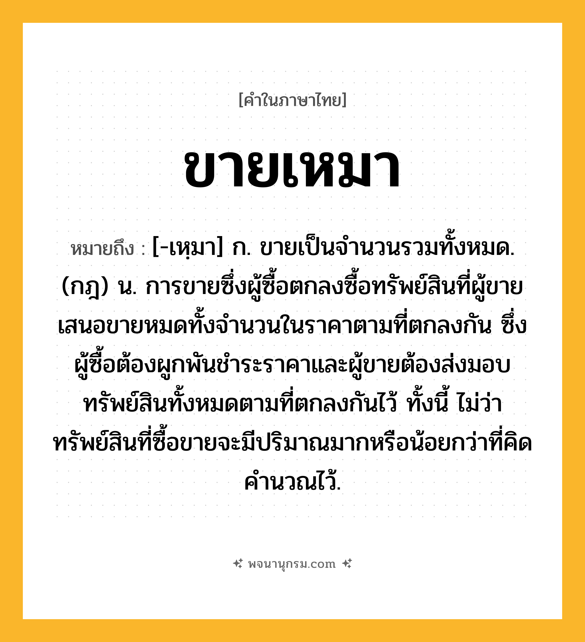 ขายเหมา ความหมาย หมายถึงอะไร?, คำในภาษาไทย ขายเหมา หมายถึง [-เหฺมา] ก. ขายเป็นจํานวนรวมทั้งหมด. (กฎ) น. การขายซึ่งผู้ซื้อตกลงซื้อทรัพย์สินที่ผู้ขายเสนอขายหมดทั้งจํานวนในราคาตามที่ตกลงกัน ซึ่งผู้ซื้อต้องผูกพันชําระราคาและผู้ขายต้องส่งมอบทรัพย์สินทั้งหมดตามที่ตกลงกันไว้ ทั้งนี้ ไม่ว่าทรัพย์สินที่ซื้อขายจะมีปริมาณมากหรือน้อยกว่าที่คิดคํานวณไว้.