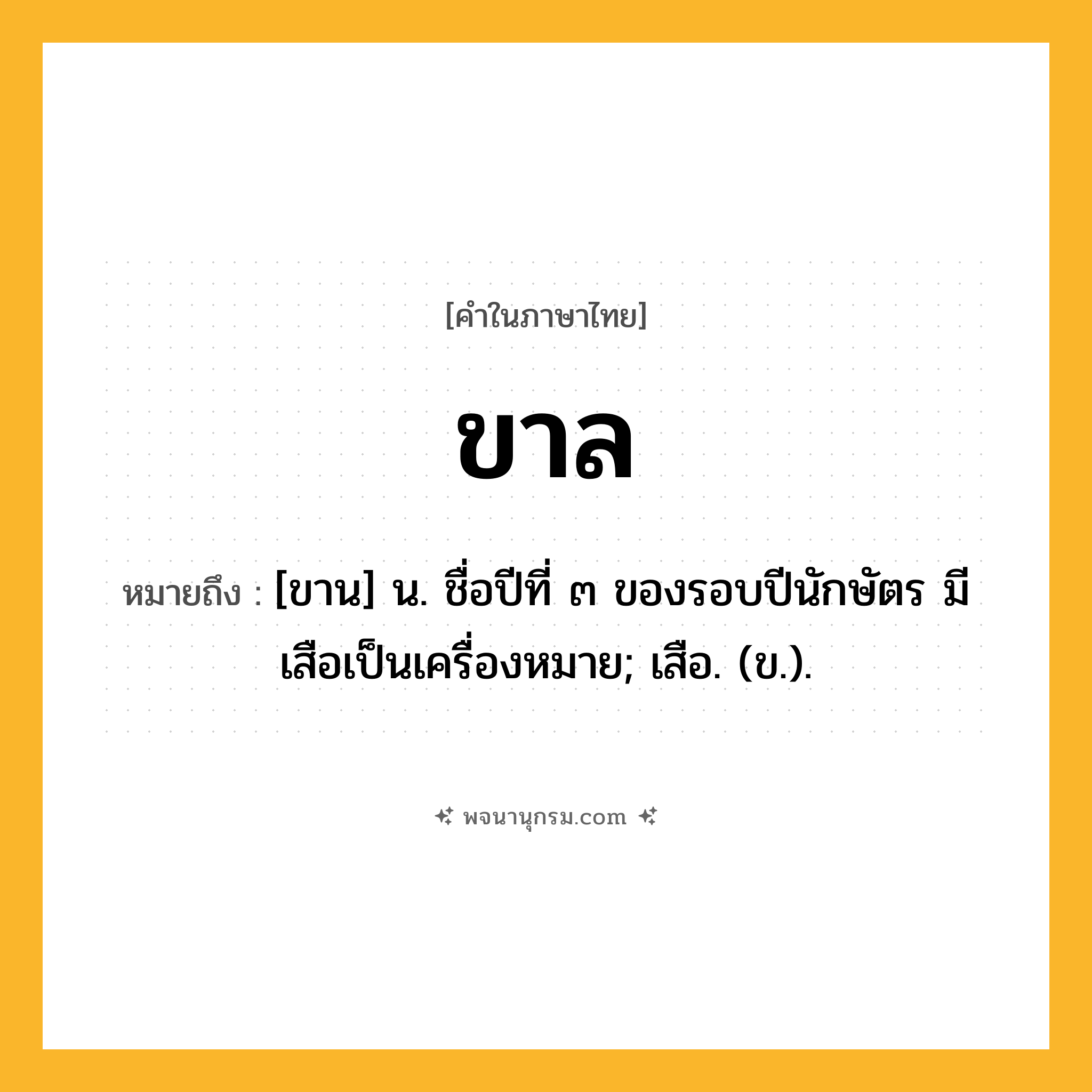ขาล ความหมาย หมายถึงอะไร?, คำในภาษาไทย ขาล หมายถึง [ขาน] น. ชื่อปีที่ ๓ ของรอบปีนักษัตร มีเสือเป็นเครื่องหมาย; เสือ. (ข.).