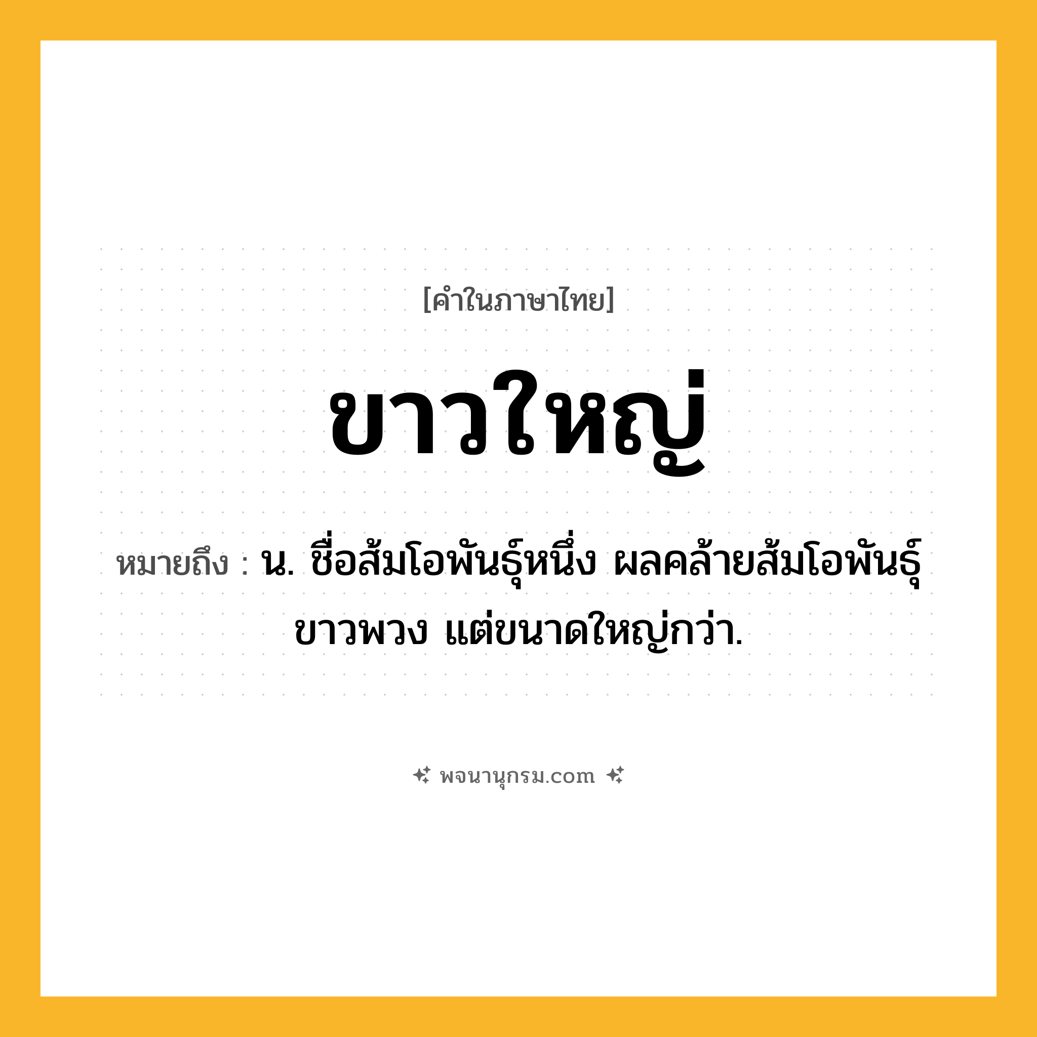 ขาวใหญ่ ความหมาย หมายถึงอะไร?, คำในภาษาไทย ขาวใหญ่ หมายถึง น. ชื่อส้มโอพันธุ์หนึ่ง ผลคล้ายส้มโอพันธุ์ขาวพวง แต่ขนาดใหญ่กว่า.