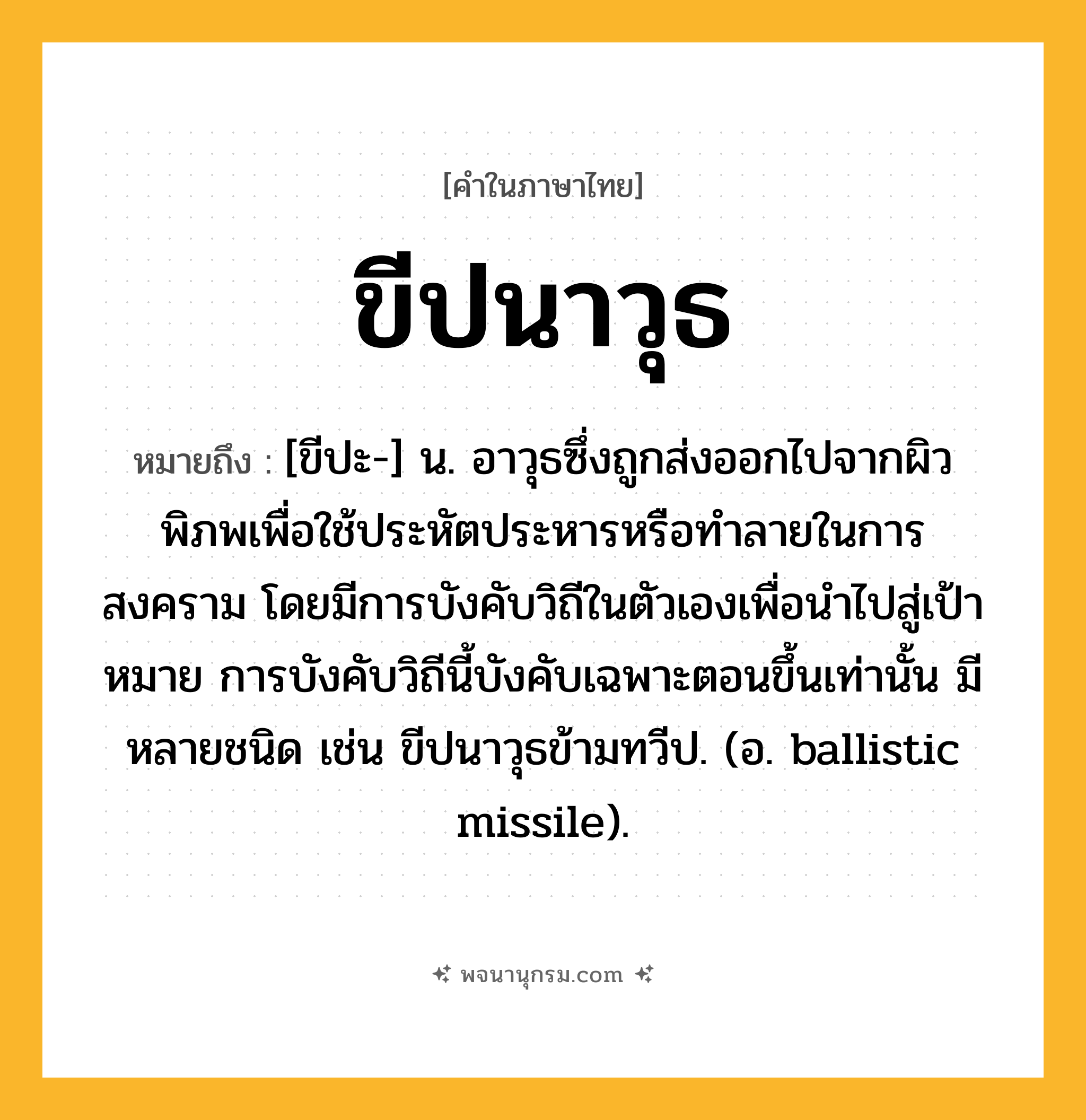 ขีปนาวุธ ความหมาย หมายถึงอะไร?, คำในภาษาไทย ขีปนาวุธ หมายถึง [ขีปะ-] น. อาวุธซึ่งถูกส่งออกไปจากผิวพิภพเพื่อใช้ประหัตประหารหรือทําลายในการสงคราม โดยมีการบังคับวิถีในตัวเองเพื่อนําไปสู่เป้าหมาย การบังคับวิถีนี้บังคับเฉพาะตอนขึ้นเท่านั้น มีหลายชนิด เช่น ขีปนาวุธข้ามทวีป. (อ. ballistic missile).