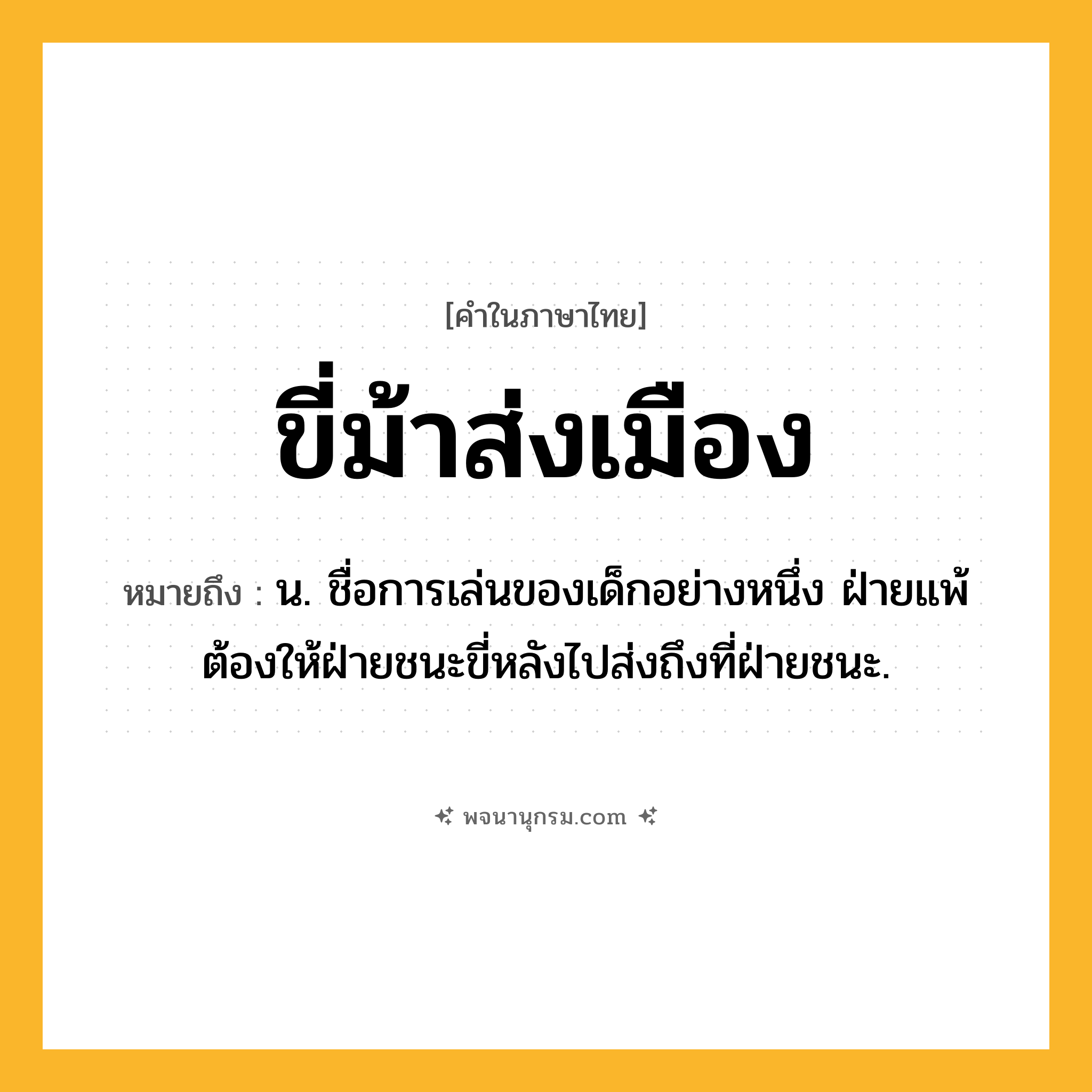ขี่ม้าส่งเมือง ความหมาย หมายถึงอะไร?, คำในภาษาไทย ขี่ม้าส่งเมือง หมายถึง น. ชื่อการเล่นของเด็กอย่างหนึ่ง ฝ่ายแพ้ต้องให้ฝ่ายชนะขี่หลังไปส่งถึงที่ฝ่ายชนะ.