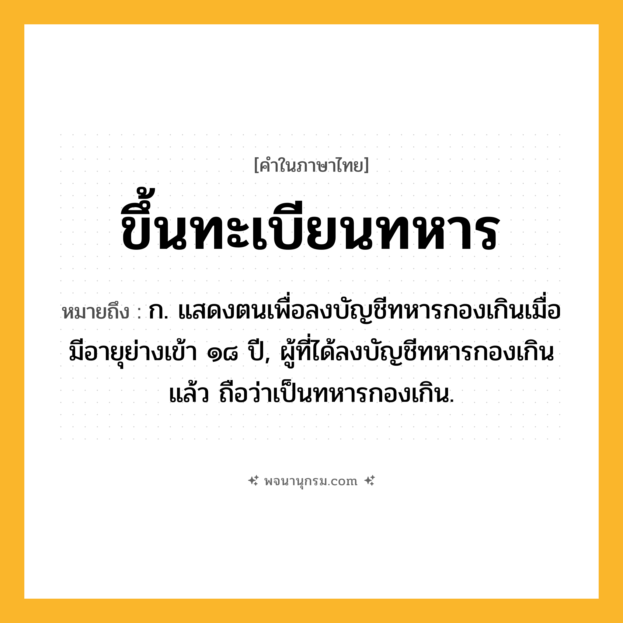 ขึ้นทะเบียนทหาร ความหมาย หมายถึงอะไร?, คำในภาษาไทย ขึ้นทะเบียนทหาร หมายถึง ก. แสดงตนเพื่อลงบัญชีทหารกองเกินเมื่อมีอายุย่างเข้า ๑๘ ปี, ผู้ที่ได้ลงบัญชีทหารกองเกินแล้ว ถือว่าเป็นทหารกองเกิน.