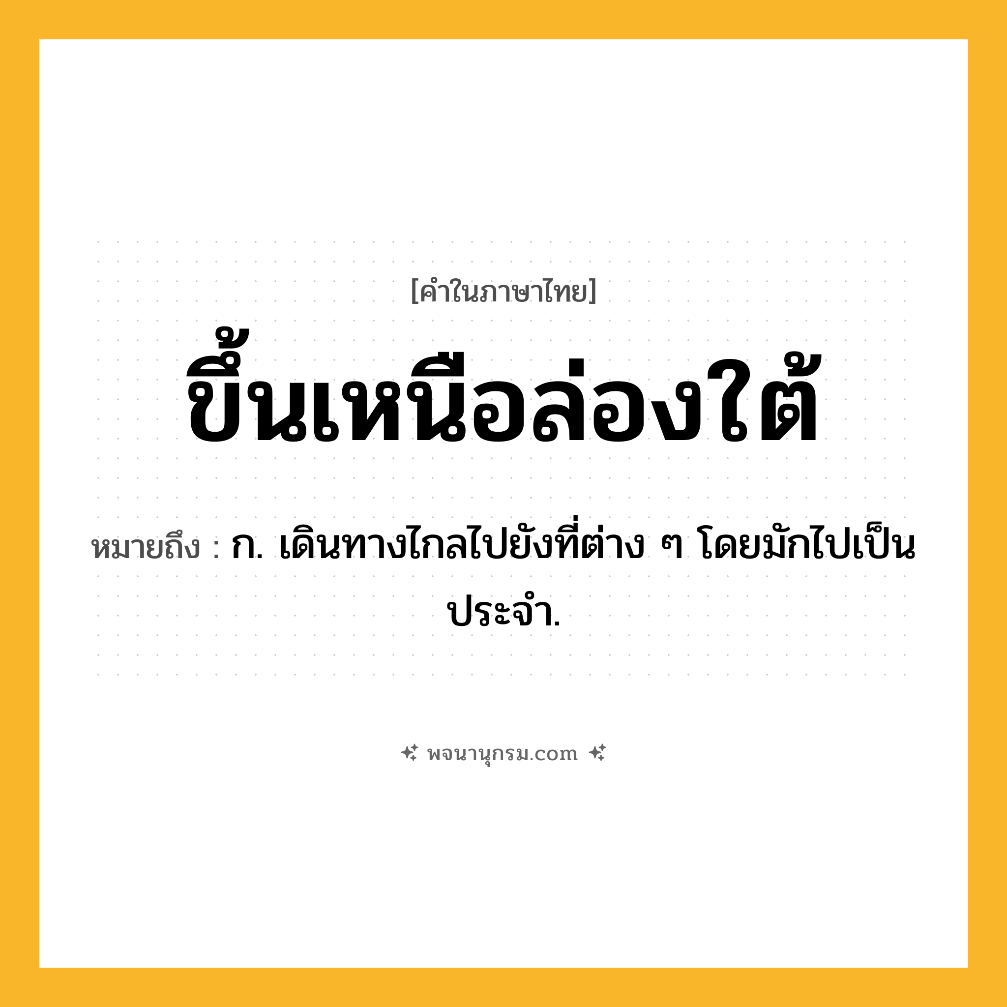 ขึ้นเหนือล่องใต้ ความหมาย หมายถึงอะไร?, คำในภาษาไทย ขึ้นเหนือล่องใต้ หมายถึง ก. เดินทางไกลไปยังที่ต่าง ๆ โดยมักไปเป็นประจํา.