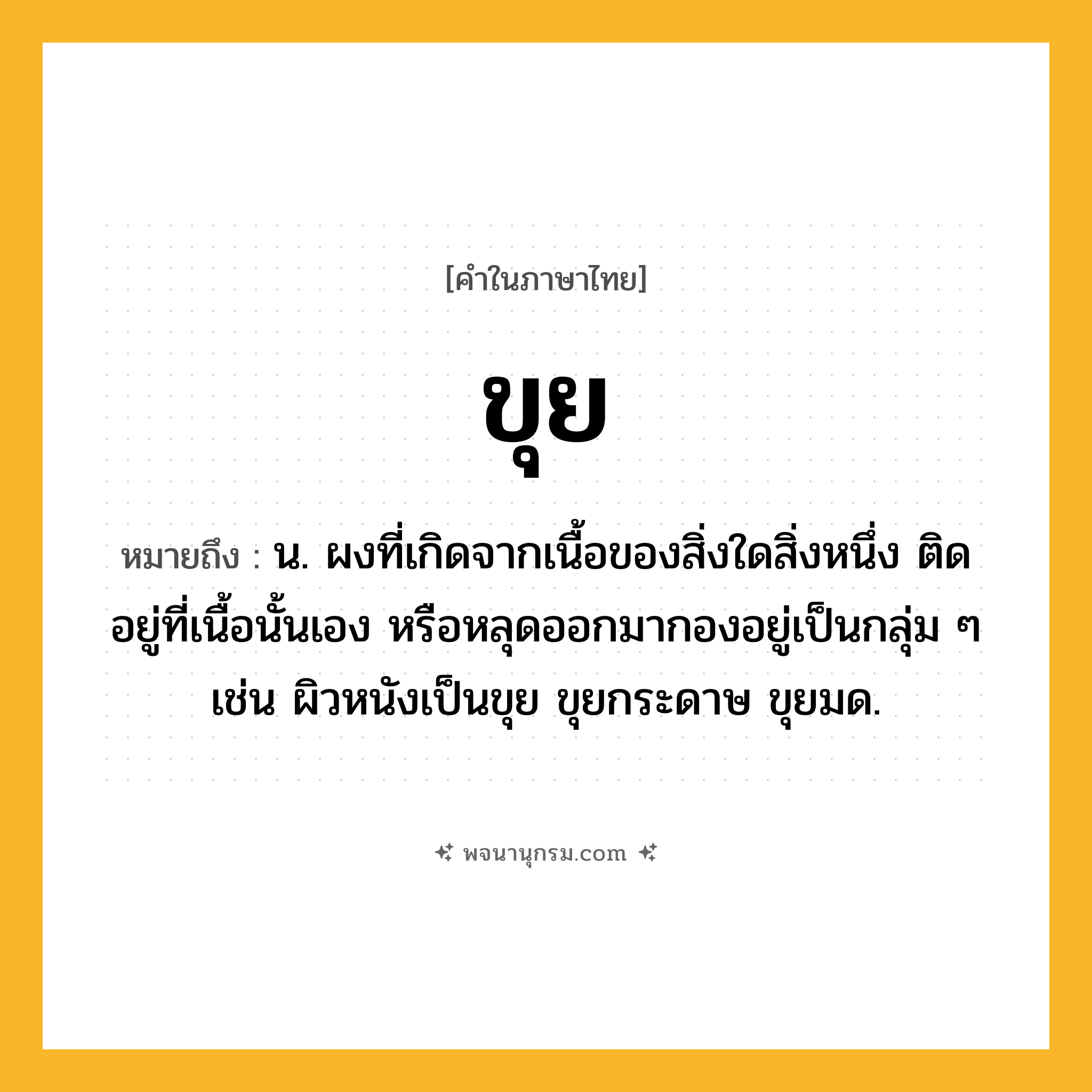 ขุย ความหมาย หมายถึงอะไร?, คำในภาษาไทย ขุย หมายถึง น. ผงที่เกิดจากเนื้อของสิ่งใดสิ่งหนึ่ง ติดอยู่ที่เนื้อนั้นเอง หรือหลุดออกมากองอยู่เป็นกลุ่ม ๆ เช่น ผิวหนังเป็นขุย ขุยกระดาษ ขุยมด.