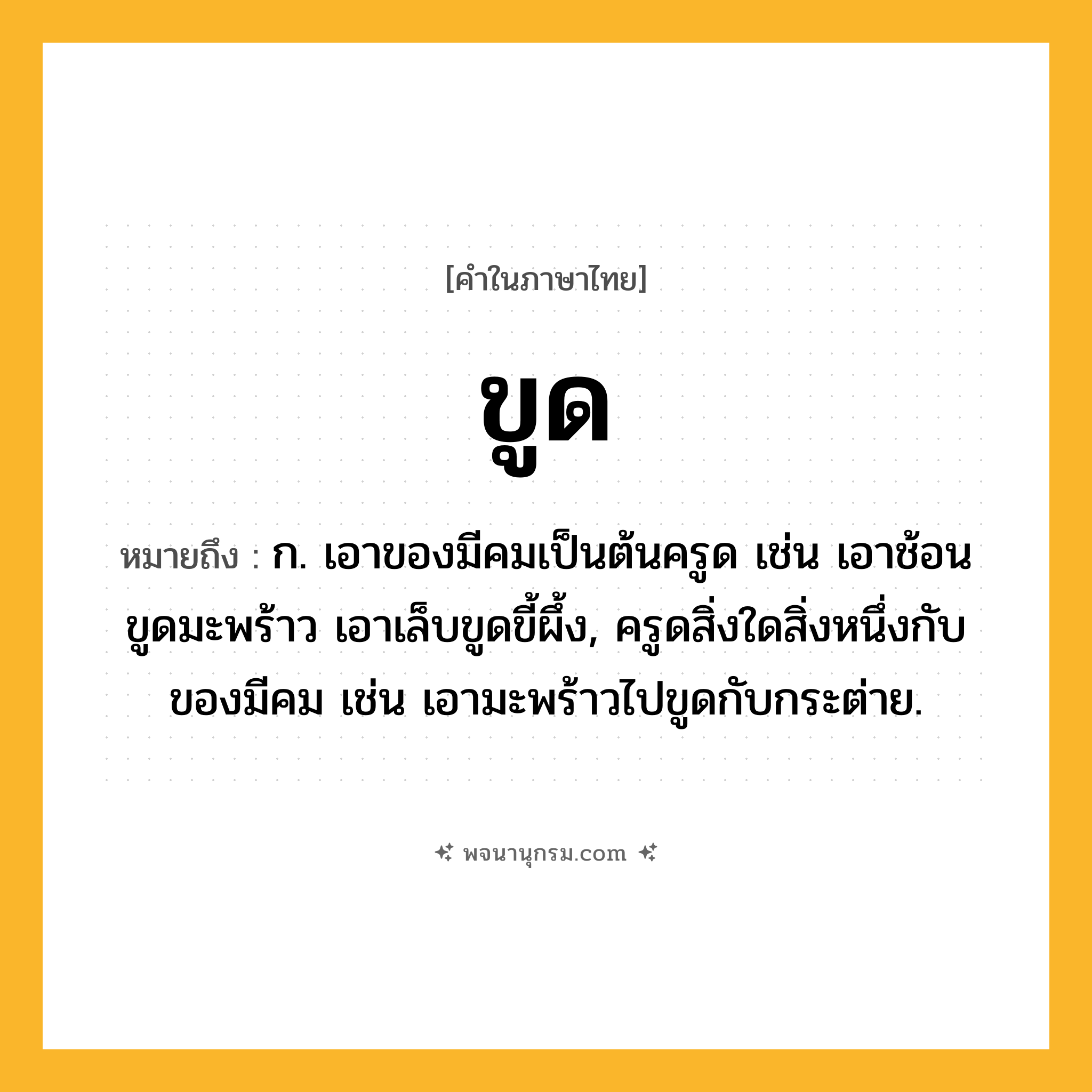 ขูด ความหมาย หมายถึงอะไร?, คำในภาษาไทย ขูด หมายถึง ก. เอาของมีคมเป็นต้นครูด เช่น เอาช้อนขูดมะพร้าว เอาเล็บขูดขี้ผึ้ง, ครูดสิ่งใดสิ่งหนึ่งกับของมีคม เช่น เอามะพร้าวไปขูดกับกระต่าย.