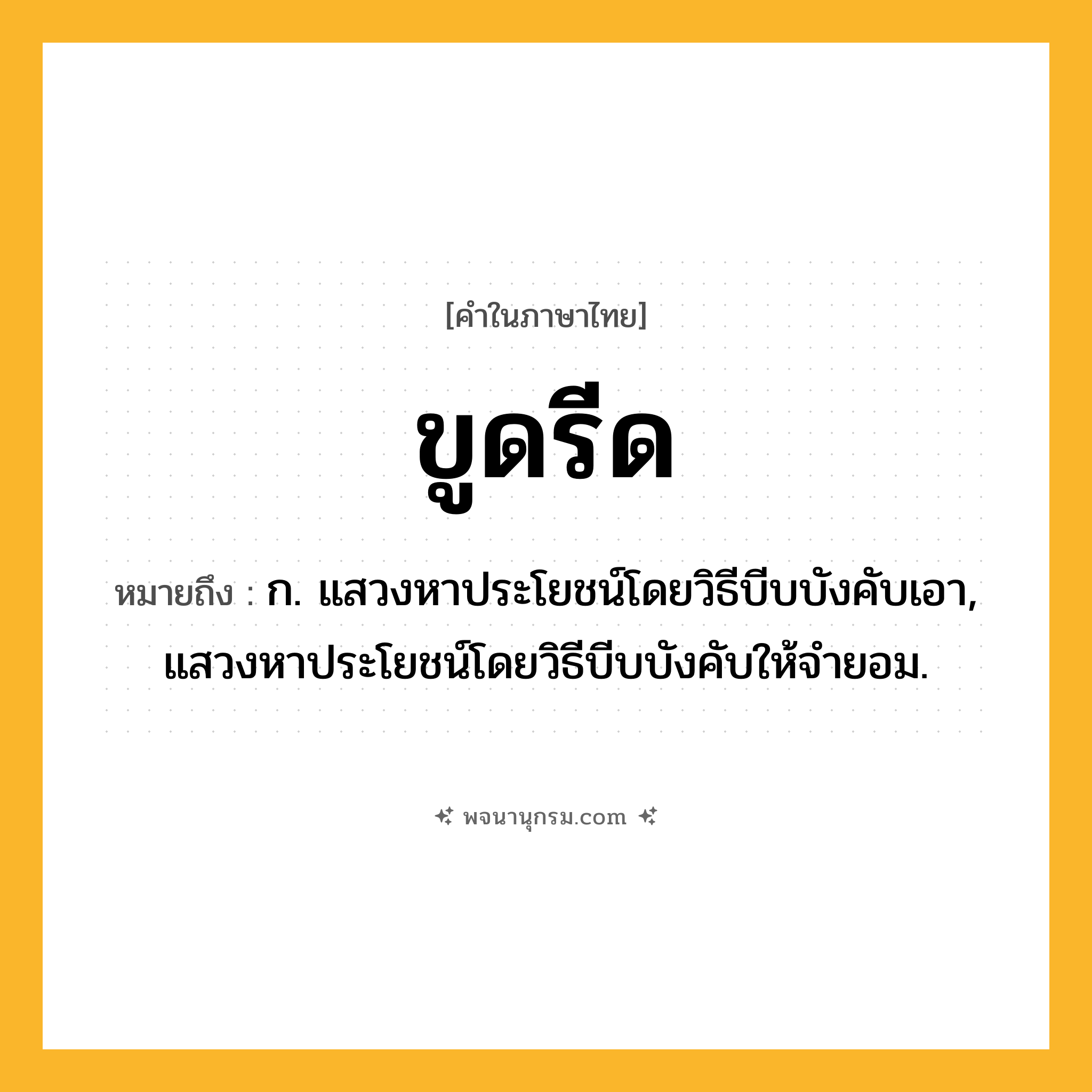 ขูดรีด ความหมาย หมายถึงอะไร?, คำในภาษาไทย ขูดรีด หมายถึง ก. แสวงหาประโยชน์โดยวิธีบีบบังคับเอา, แสวงหาประโยชน์โดยวิธีบีบบังคับให้จํายอม.