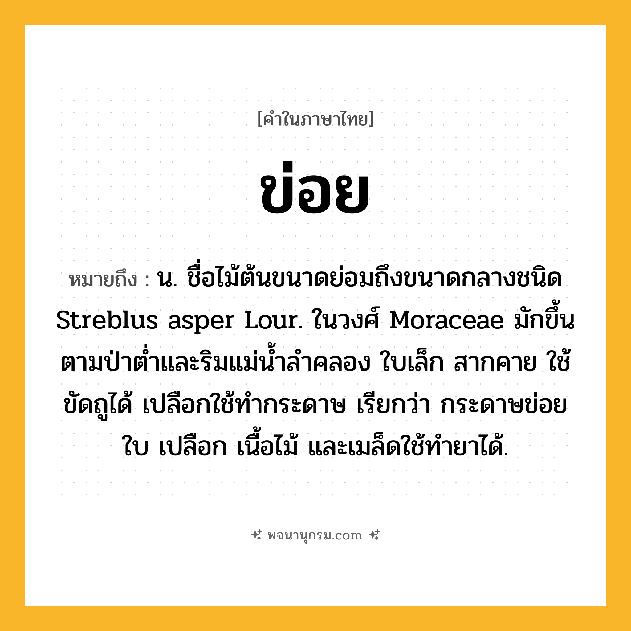 ข่อย ความหมาย หมายถึงอะไร?, คำในภาษาไทย ข่อย หมายถึง น. ชื่อไม้ต้นขนาดย่อมถึงขนาดกลางชนิด Streblus asper Lour. ในวงศ์ Moraceae มักขึ้นตามป่าตํ่าและริมแม่นํ้าลําคลอง ใบเล็ก สากคาย ใช้ขัดถูได้ เปลือกใช้ทํากระดาษ เรียกว่า กระดาษข่อย ใบ เปลือก เนื้อไม้ และเมล็ดใช้ทํายาได้.