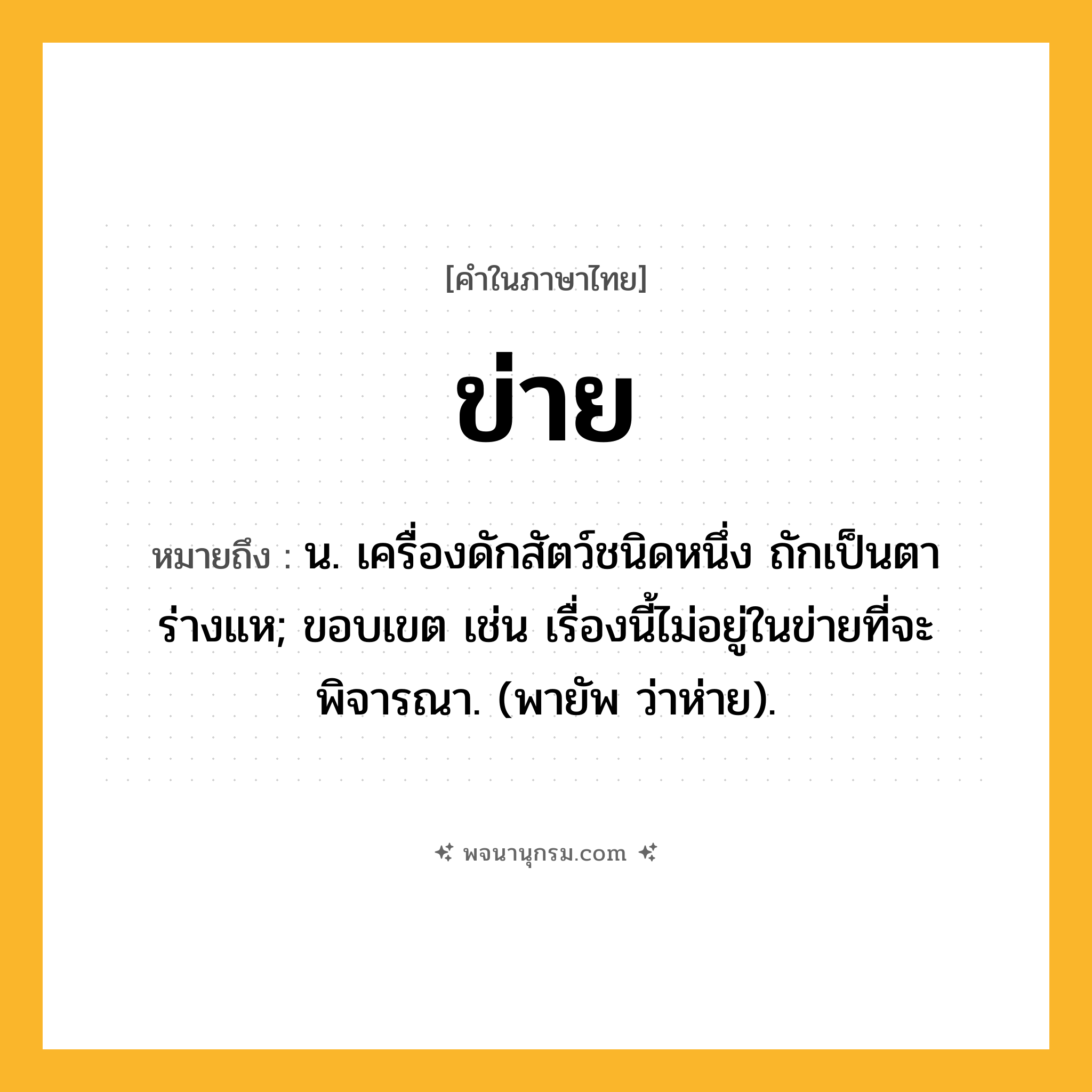 ข่าย ความหมาย หมายถึงอะไร?, คำในภาษาไทย ข่าย หมายถึง น. เครื่องดักสัตว์ชนิดหนึ่ง ถักเป็นตาร่างแห; ขอบเขต เช่น เรื่องนี้ไม่อยู่ในข่ายที่จะพิจารณา. (พายัพ ว่าห่าย).